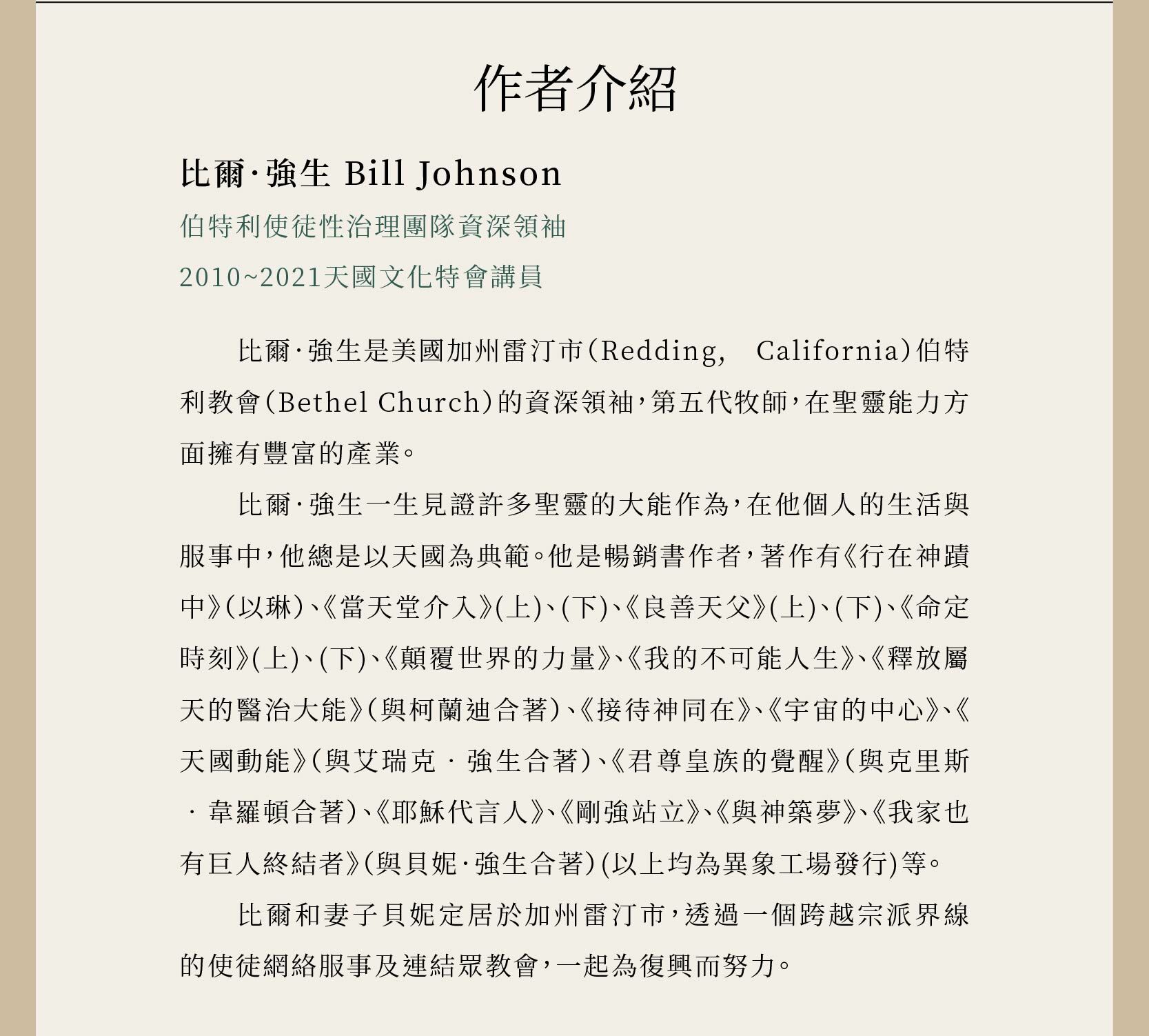 作者比爾．強生 Bill Johnson是伯特利使徒性治理團隊資深領袖、2010~2021天國文化特會講員、第五代牧師。著作有《行在神蹟中》（以琳）、《當天堂介入》(上)、(下)、《良善天父》(上)、(下)、《命定時刻》(上)、(下)、《顛覆世界的力量》、《我的不可能人生》、《釋放屬天的醫治大能》（與柯蘭迪合著）、《接待神同在》、《宇宙的中心》、《天國動能》（與艾瑞克‧強生合著）、《君尊皇族的覺醒》（與克里斯‧韋羅頓合著）、《耶穌代言人》、《剛強站立》、《與神築夢》、《我家也有巨人終結者》（與貝妮．強生合著）