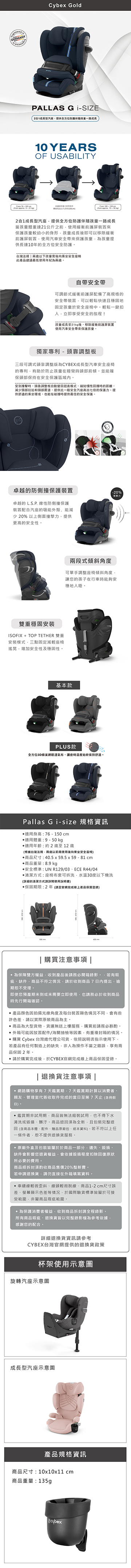 GERMANYCybex GoldPALLAS G -SIZE21型汽座提供全方位防護伴隨孩童一路成長10 YEARSOF USABILITY2合1成長型汽座提供全方位防護伴隨孩童一路成長當孩童體重達21公斤之使用緩衝前護屏裝置來保護孩童較幼小的身形孩童成長後即可以移除緩衝前護屏裝置使用汽車安全帶來保護孩童孩童提供長達10年的全方位安全防護台灣法规兩以下孩童後向乘坐安全座椅此產品建議最低使用年紀兩歲自帶安全帶可調節式緩衝前護屏配備了高規格的安全帶裝置可以輕鬆快速且穩固地固定孩童於安全座椅中輕鬆一扣立即享受安全的旅程!孩童成長至21kg後移除緩衝前護屏裝置使用汽車安全帶來保護孩童獨家專利 - 頭調整三段可調式頭靠調整版為CYBEX成長型汽車安全座椅的專利有助於防止孩童在睡覺時頭部前傾並能確保頭部保持在安全保護受到撞擊時頭靠調整板自動回挺直模式慣性回接時的距離減少頸部拉扯和頭部震盪提供比一般安全汽座高出七倍的保護提供舒適的乘坐環境也能在碰撞時提供最佳的安全保護。卓越的防側撞保護裝置-20%。卓越的  線性防側撞保護裝置配合汽座的吸能外殼能減少 20% 以上側面撞擊力提供更高的安全性。力兩段式傾斜角度可單手調整座椅傾斜角度讓您的孩子在行車時能夠安穩地。雙重穩固安裝ISOFIX + TOP TETHER 雙重安裝模式三點固定減輕座椅搖晃增加安全性及穩固性。基本款PLUS款全方位3D蜂巢透氣布讓座椅溫度始終保持舒適。Pallas Gi-size 規格資訊適用身高76-150cm適用體重:9-50kg適用年齡:約 2 歲至 12 歲(根據台灣法規兩歲需使用後向乘坐安全座椅)商品尺寸:405 x 595x59- 81 cm.商品:8.9 kg安全標準:UN R129/03ECE R44/04清潔方式:座椅布套可拆洗水溫30度以下機洗(的清潔方式詳閱使用說明書)保固期限:2年(請至官網完成線上產品保固登錄)|購買注意事項|為保障雙方權益收到產品後請務必開箱錄影若有瑕疵缺件、商品不符之情況請於收到商品7內提出逾期恕不受理。即使您預產期未到或未需要立即使用也請務必於收到商品時先行開箱確認。 產品顏色因拍攝光線角度及每台裝置顯色情況不同會有些許色差請以實際原裝商品為主。商品為大型貨物貨運無送上服務購買前請務必斟酌。外箱可能因放置配件/海關抽檢等因素,有重複封箱的情況。 購買 Cybex 台灣總代理公司貨,依照說明書指示使用下,若產品有任何製造上的缺失,非人為操作不當之錯誤,享有商品保固2年。請於購買完成後,於CYBEX官網完成線上商品保固登錄。| 退換貨注意事項 |•網路購物享有7天鑑賞期,7天鑑賞期計算以消費者親友、管理室代簽收取件完成的當日至第7天止(含例假日)。•鑑賞期非試用期,商品皆無法組裝試用,也不得下水清洗或毀損、髒汙。商品退回須為全新,且包裝完整退回 (含商品本體、配件、贈品原廠包、紙本資料)。若不符以上任一條件者,恕不提供退換貨服務。原廠外盒及包裝皆屬於於商品一部分,遺失、毀損、缺件會影響您退貨權益,會依據毀損程度扣除回復原狀所必要的費用。商品經拆封須酌收商品售價20%整新費。若申請退換貨,請勿直接在外箱填寫資料。車縫線輕微歪斜、線頭輕微脫線、商品1-2cm尺寸誤差、螢幕顯示色差等情況,於國際驗貨標準皆屬於可接受範圍,非屬商品瑕疵範圍。.為保護消費者權益,收到商品拆封請全程錄影。所有商品瑕疵、退換貨皆以完整錄影為參考依據,感謝您的配合。詳細退換貨資訊請參考CYBEX台灣官網提供的退換貨政策杯架使用示意圖旋轉汽座示意圖成長型汽座示意圖產品規格資訊商品尺寸:10x10x11 cm商品重量:135g