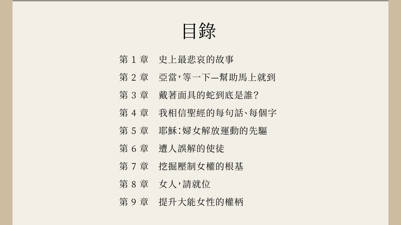 天生美力的妳完整目錄，總共有9章，第1章史上最悲哀的故事、第2章亞當，等一下—幫助馬上就到、第3章戴著面具的蛇到底是誰、第4章我相信聖經的每句話、每個字、第5章耶穌：婦女解放運動的先驅、第6章遭人誤解的使徒、第7章挖掘壓制女權的根基、第8章女人，請就位、第9章提升大能女性的權柄