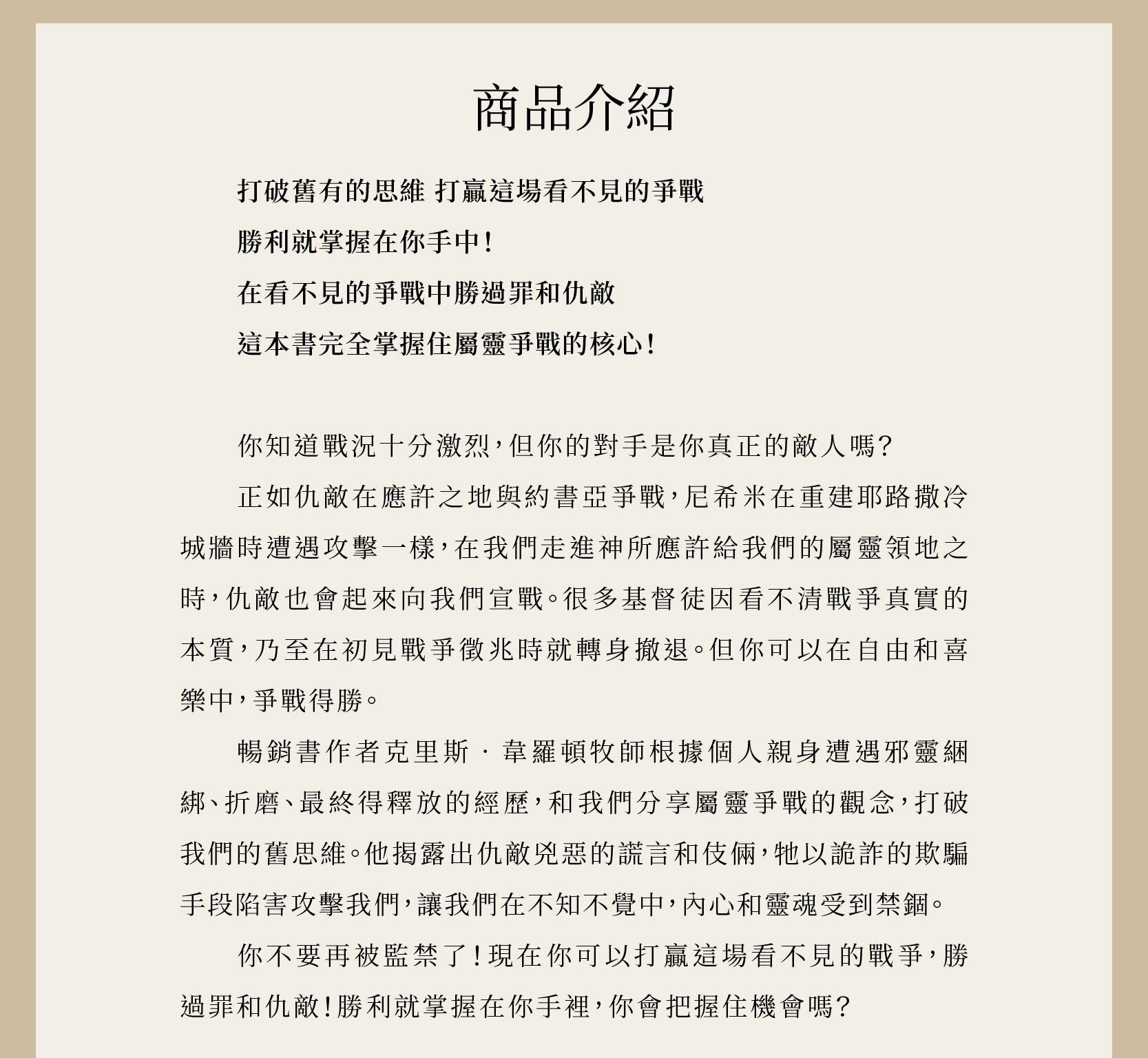 靈界戰場由暢銷書作者克里斯‧韋羅頓牧師所寫，根據個人親身遭遇邪靈綑綁、折磨、最終得釋放的經歷，和我們分享屬靈爭戰的觀念，打破我們的舊思維。他揭露出仇敵兇惡的謊言和伎倆，牠以詭詐的欺騙手段陷害攻擊我們，讓我們在不知不覺中，內心和靈魂受到禁錮。