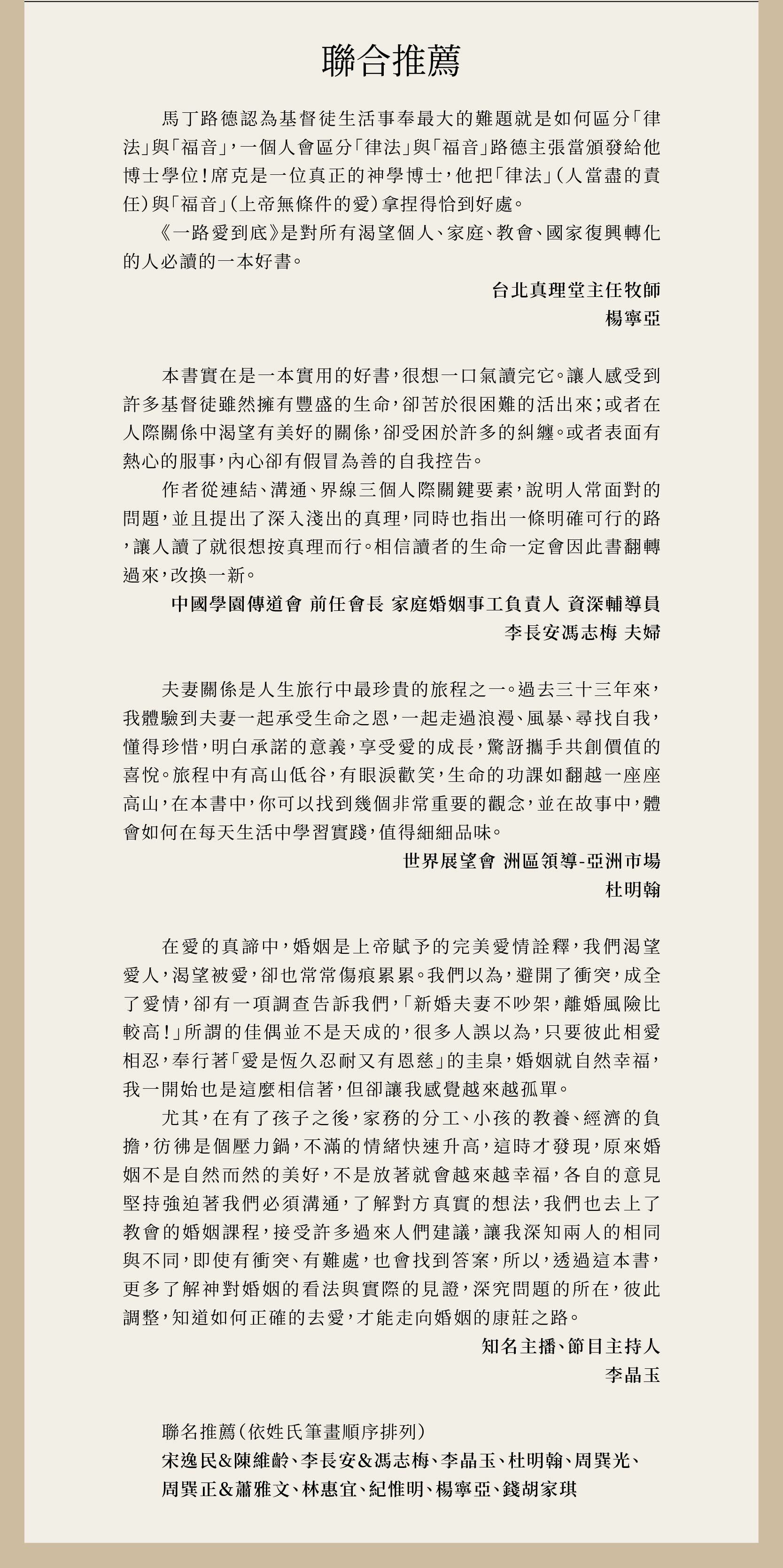 馬丁路德認為基督徒生活事奉最大的難題就是如何區分「律法」與「福音」，一個人會區分「律法」與「福音」路德主張當頒發給他博士學位！席克是一位真正的神學博士，他把「律法」（人當盡的責任）與「福音」（上帝無條件的愛）拿捏得恰到好處。「一路愛到底」是對所有渴望個人、家庭、教會、國家復興轉化的人必讀的一本好書。 台北真理堂主任牧師 楊寧亞   本書實在是一本實用的好書，很想一口氣讀完它。讓人感受到許多基督徒雖然擁有豐盛的生命，卻苦於很困難的活出來；或者在人際關係中渴望有美好的關係，卻受困於許多的糾纏。或者表面有熱心的服事，內心卻有假冒為善的自我控告。 作者從連結、溝通、界線三個人際關鍵要素，說明人常面對的問題，並且提出了深入淺出的真理，同時也指出一條明確可行的路，讓人讀了就很想按真理而行。相信讀者的生命一定會因此書翻轉過來，改換一新。 中國學園傳道會 前任會長 家庭婚姻事工負責人 資深輔導員 李長安馮志梅 夫婦   夫妻關係是人生旅行中最珍貴的旅程之一。過去三十三年來，我體驗到夫妻一起承受生命之恩，一起走過浪漫、風暴、尋找自我，懂得珍惜，明白承諾的意義，享受愛的成長，驚訝攜手共創價值的喜悅。旅程中有高山低谷，有眼淚歡笑，生命的功課如翻越一座座高山，在本書中，你可以找到幾個非常重要的觀念，並在故事中，體會如何在每天生活中學習實踐，值得細細品味。 世界展望會 洲區領導-亞洲市場 杜明翰  在愛的真諦中，婚姻是上帝賦予的完美愛情詮釋，我們渴望愛人，渴望被愛，卻也常常傷痕累累。我們以為，避開了衝突，成全了愛情，卻有一項調查告訴我們，「新婚夫妻不吵架，離婚風險比較高！」所謂的佳偶並不是天成的，很多人誤以為，只要彼此相愛相忍，奉行著「愛是恆久忍耐又有恩慈」的圭臬，婚姻就自然幸福，我一開始也是這麼相信著，但卻讓我感覺越來越孤單。 尤其，在有了孩子之後，家務的分工、小孩的教養、經濟的負擔，彷彿是個壓力鍋，不滿的情緒快速升高，這時才發現，原來婚姻不是自然而然的美好，不是放著就會越來越幸福，各自的意見堅持強迫著我們必須溝通，了解對方真實的想法，我們也去上了教會的婚姻課程，接受許多過來人們建議，讓我深知兩人的相同與不同，即使有衝突、有難處，也會找到答案，所以，透過這本書，更多了解神對婚姻的看法與實際的見證，深究問題的所在，彼此調整，知道如何正確的去愛，才能走向婚姻的康莊之路。 知名主播、節目主持人 李晶玉