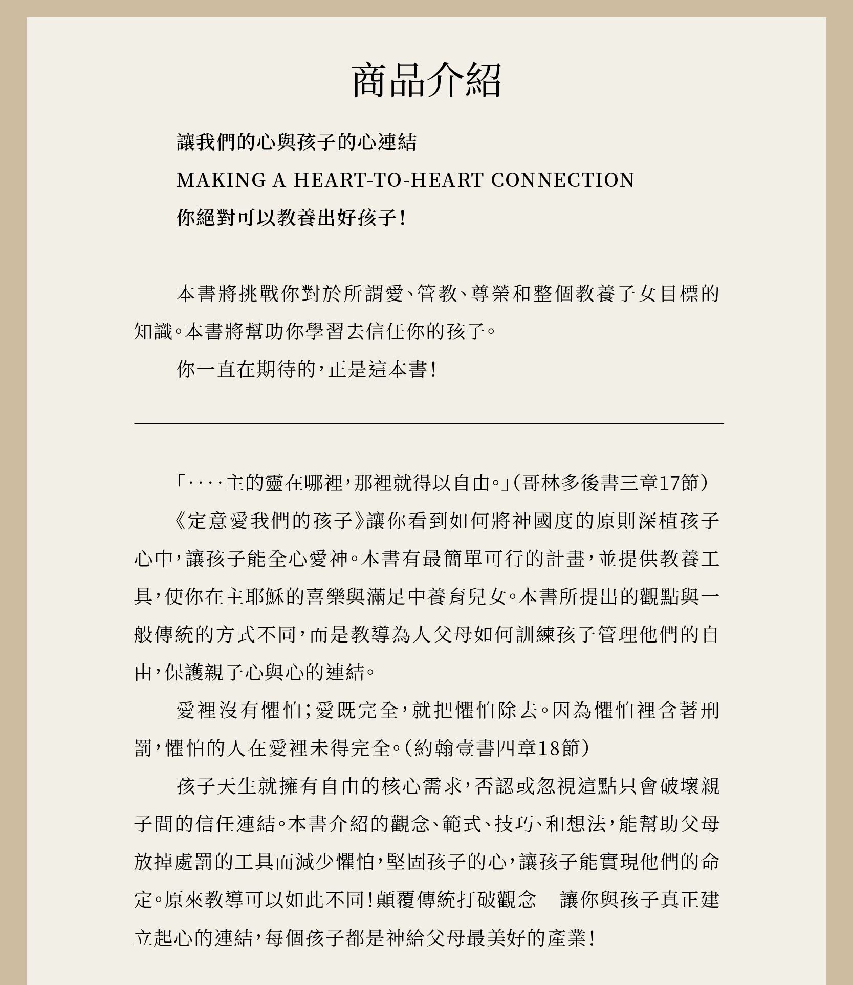 《定意愛我們的孩子》讓你看到如何將神國度的原則深植孩子心中，讓孩子能全心愛神。本書有最簡單可行的計畫，並提供教養工具，使你在主耶穌的喜樂與滿足中養育兒女。本書所提出的觀點與一般傳統的方式不同，而是教導為人父母如何訓練孩子管理他們的自由，保護親子心與心的連結。  愛裡沒有懼怕；愛既完全，就把懼怕除去。因為懼怕裡含著刑罰，懼怕的人在愛裡未得完全。（約翰壹書四章18節）  孩子天生就擁有自由的核心需求，否認或忽視這點只會破壞親子間的信任連結。本書介紹的觀念、範式、技巧、和想法，能幫助父母放掉處罰的工具而減少懼怕，堅固孩子的心，讓孩子能實現他們的命定。原來教導可以如此不同！顛覆傳統打破觀念 讓你與孩子真正建立起心的連結，每個孩子都是神給父母最美好的產業！
