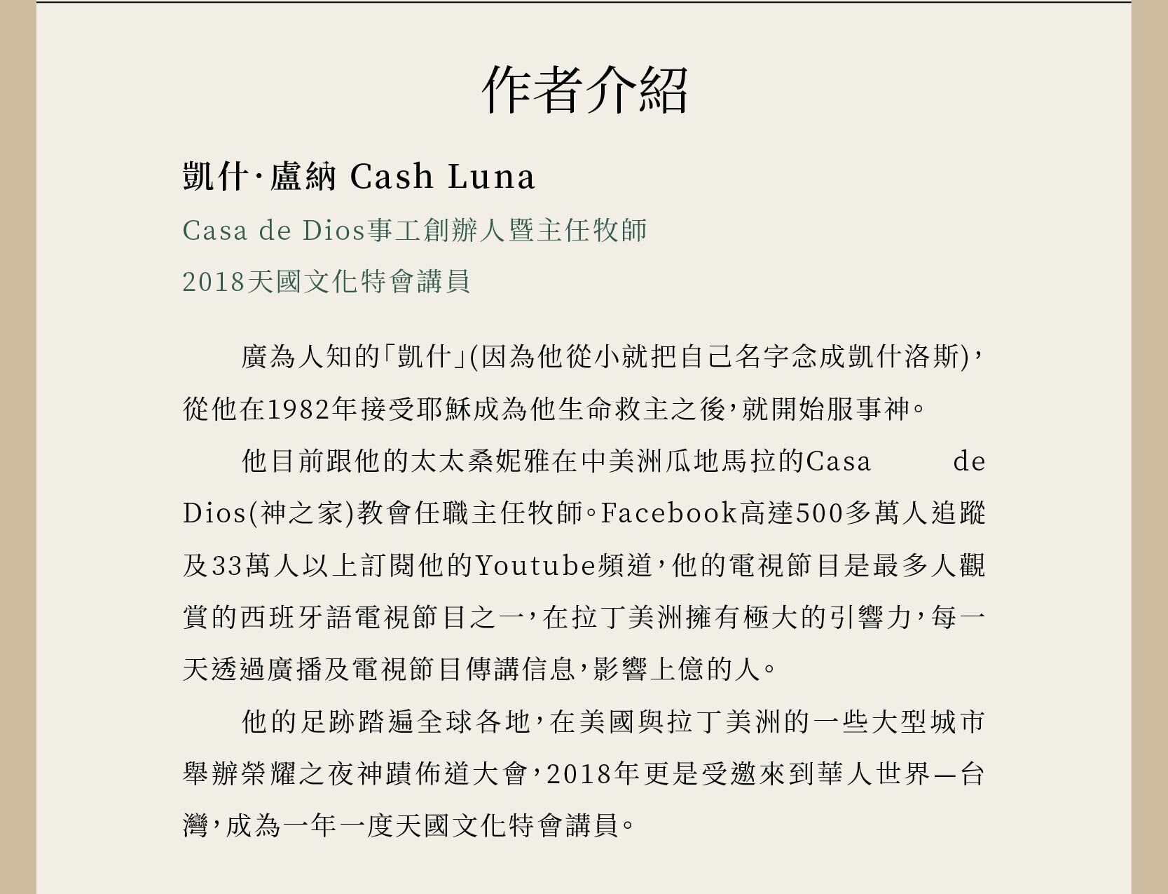 作者凱什．盧納Cash Luna是Casa de Dios事工創辦人暨主任牧師，以及2018天國文化特會講員。從他在1982年接受耶穌成為他生命救主之後，就開始服事神。他目前跟他的太太桑妮雅在中美洲瓜地馬拉的Casa de Dios(神之家)教會任職主任牧師。Facebook高達500多萬人追蹤及33萬人以上訂閱他的Youtube頻道，他的電視節目是最多人觀賞的西班牙語電視節目之一，在拉丁美洲擁有極大的引響力，每一天透過廣播及電視節目傳講信息，影響上億的人。