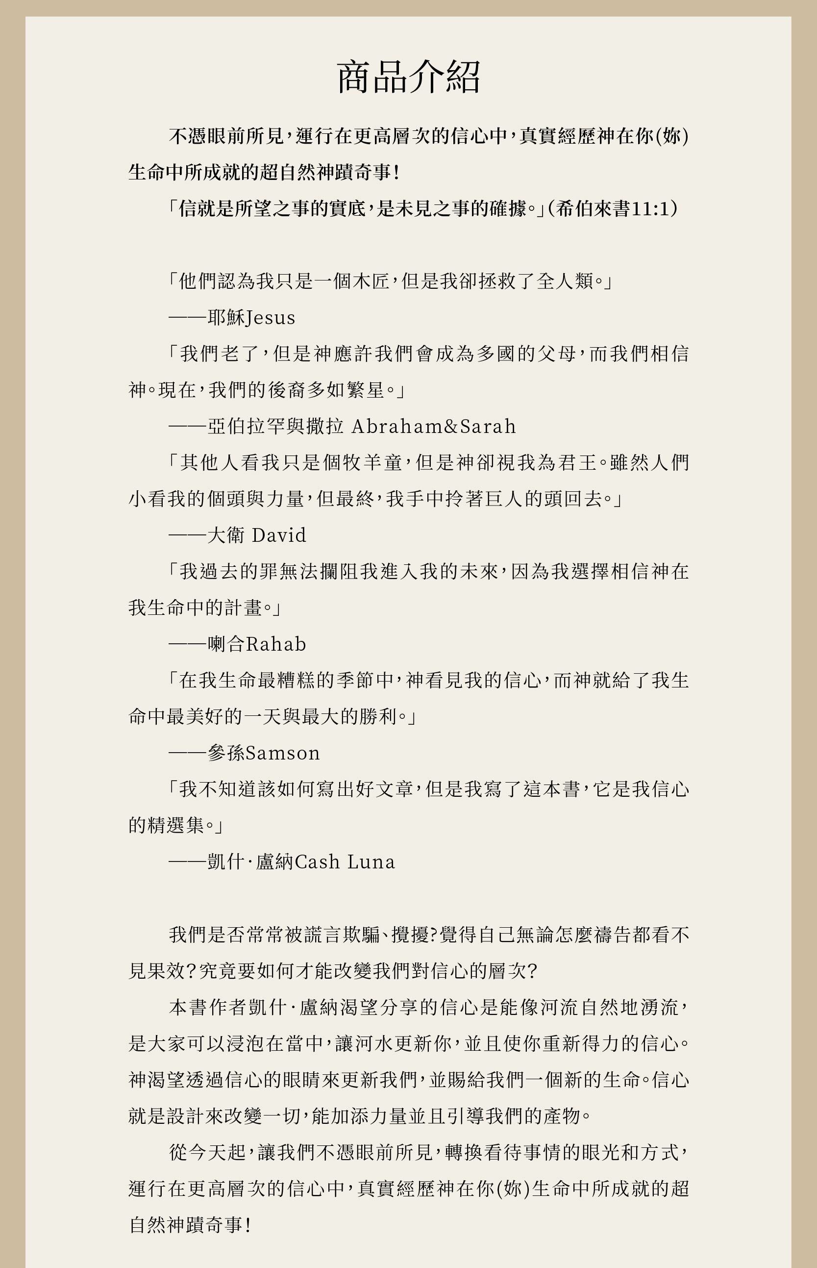 不憑眼見上、下兩冊，作者凱什．盧納渴望分享的信心是能像河流自然地湧流，是大家可以浸泡在當中，讓河水更新你，並且使你重新得力的信心。神渴望透過信心的眼睛來更新我們，並賜給我們一個新的生命。信心就是設計來改變一切，能加添力量並且引導我們的產物。