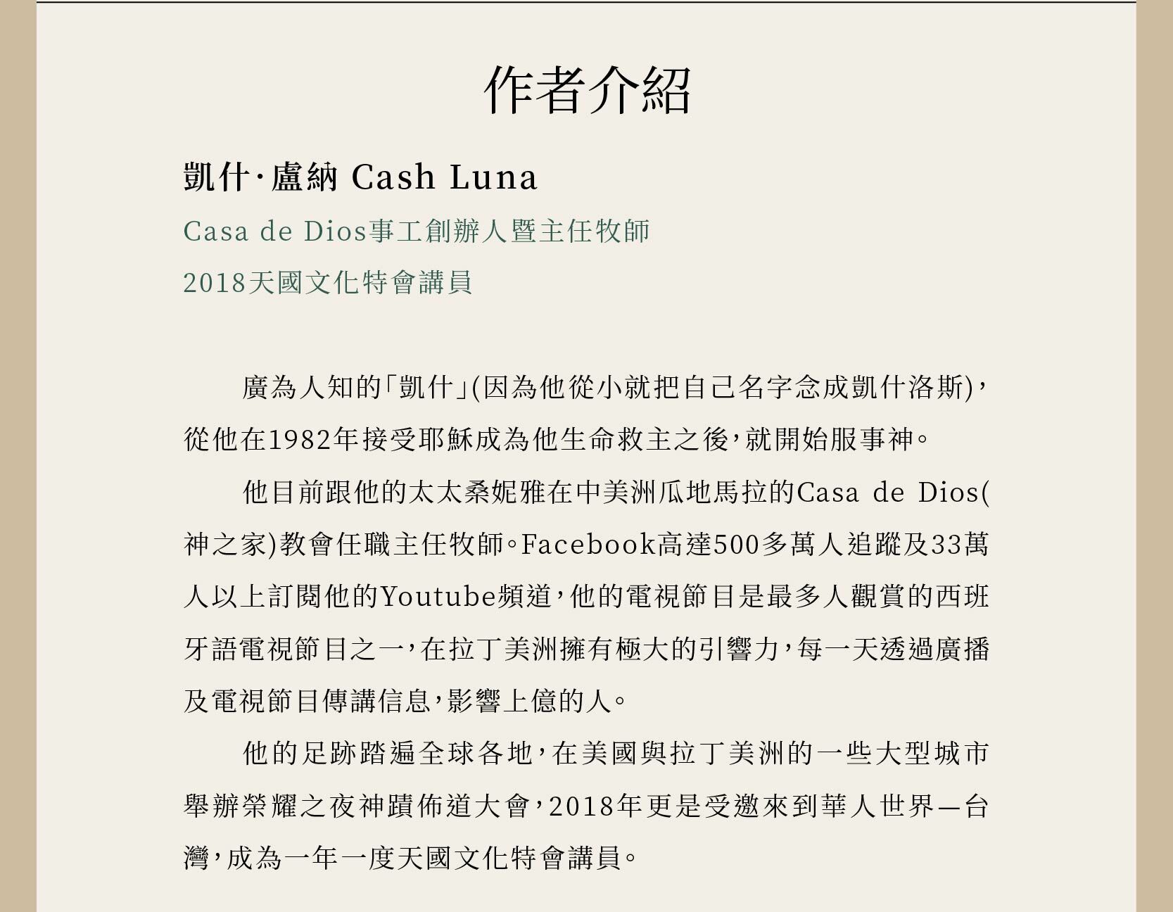 作者凱什．盧納Cash Luna是Casa de Dios事工創辦人暨主任牧師，以及2018天國文化特會講員。從他在1982年接受耶穌成為他生命救主之後，就開始服事神。他目前跟他的太太桑妮雅在中美洲瓜地馬拉的Casa de Dios(神之家)教會任職主任牧師。Facebook高達500多萬人追蹤及33萬人以上訂閱他的Youtube頻道，他的電視節目是最多人觀賞的西班牙語電視節目之一，在拉丁美洲擁有極大的引響力，每一天透過廣播及電視節目傳講信息，影響上億的人。