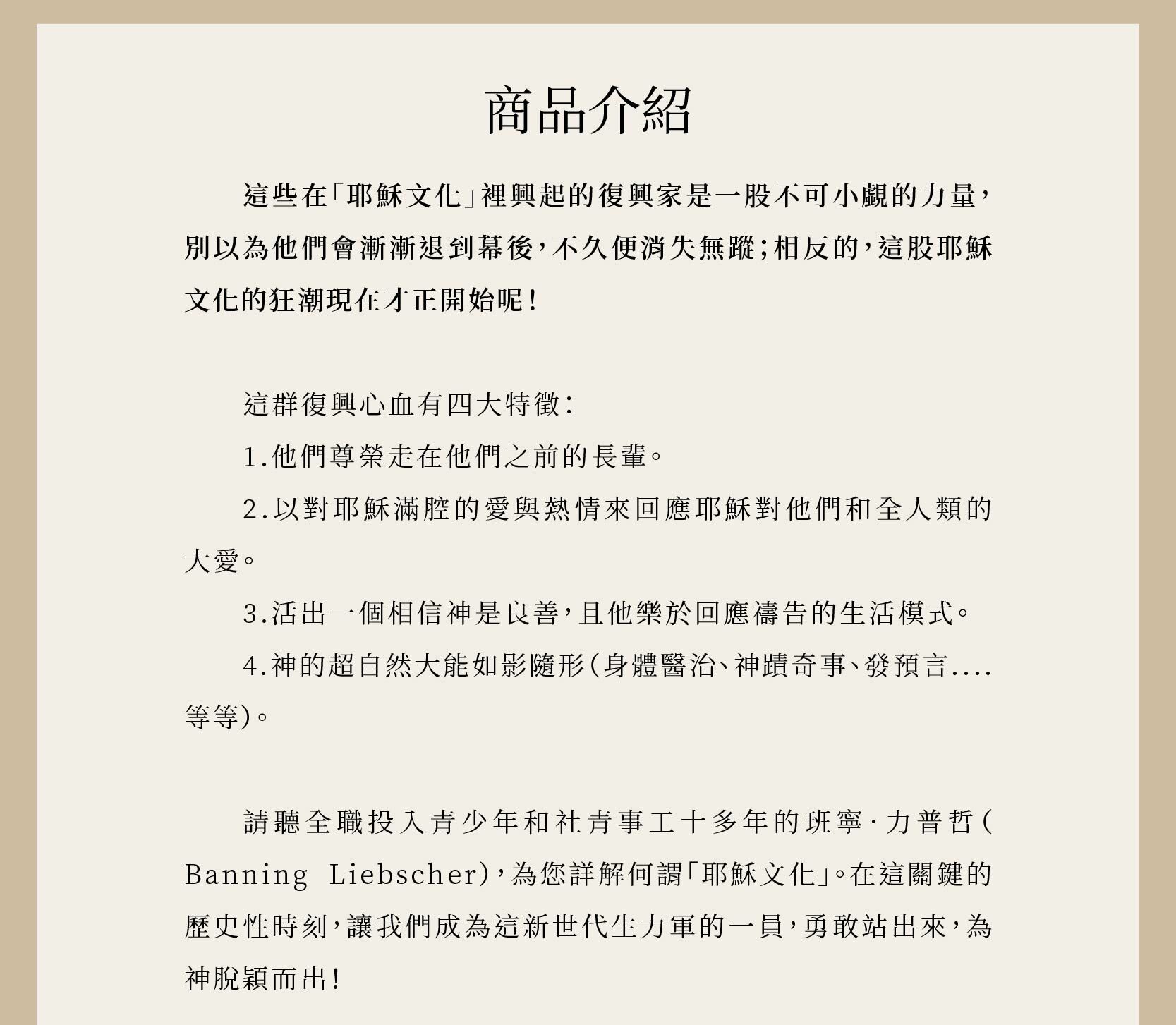 重現耶穌文化一書形容這些在「耶穌文化」裡興起的復興家是一股不可小覷的力量，別以為他們會漸漸退到幕後，不久便消失無蹤；相反的，這股耶穌文化的狂潮現在才正開始呢！在這關鍵的歷史性時刻，讓我們成為這新世代生力軍的一員，勇敢站出來，為神脫穎而出！