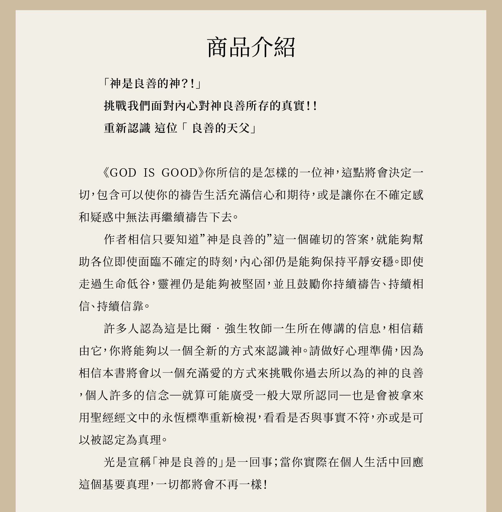God Is Good 良善天父 (上、下) 作者相信只要知道”神是良善的”這一個確切的答案，就能夠幫助各位即使面臨不確定的時刻，內心卻仍是能夠保持平靜安穩。即使走過生命低谷，靈裡仍是能夠被堅固，並且鼓勵你持續禱告、持續相信、持續信靠。