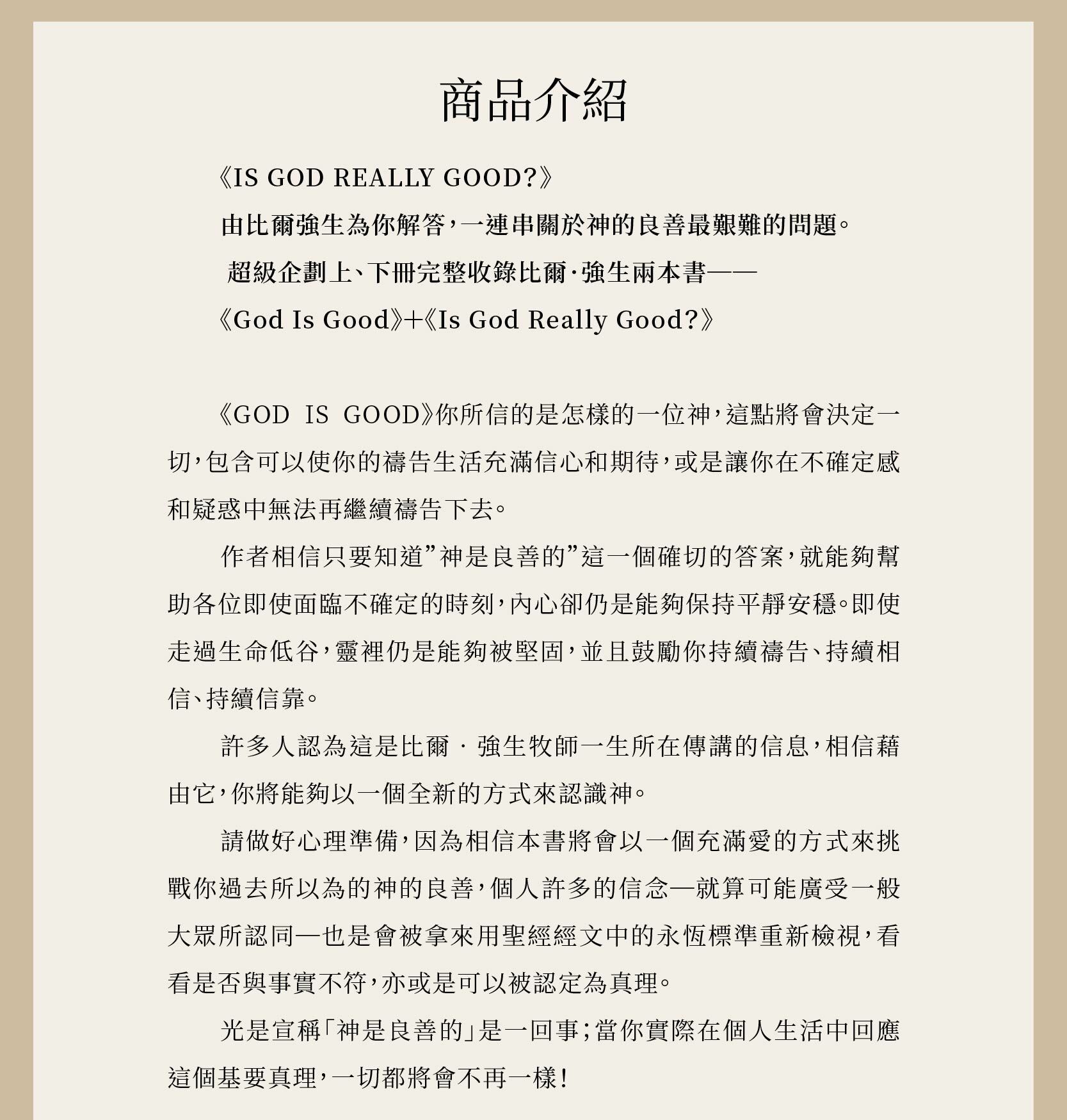 God Is Good 良善天父 (上、下) 作者相信只要知道”神是良善的”這一個確切的答案，就能夠幫助各位即使面臨不確定的時刻，內心卻仍是能夠保持平靜安穩。即使走過生命低谷，靈裡仍是能夠被堅固，並且鼓勵你持續禱告、持續相信、持續信靠。