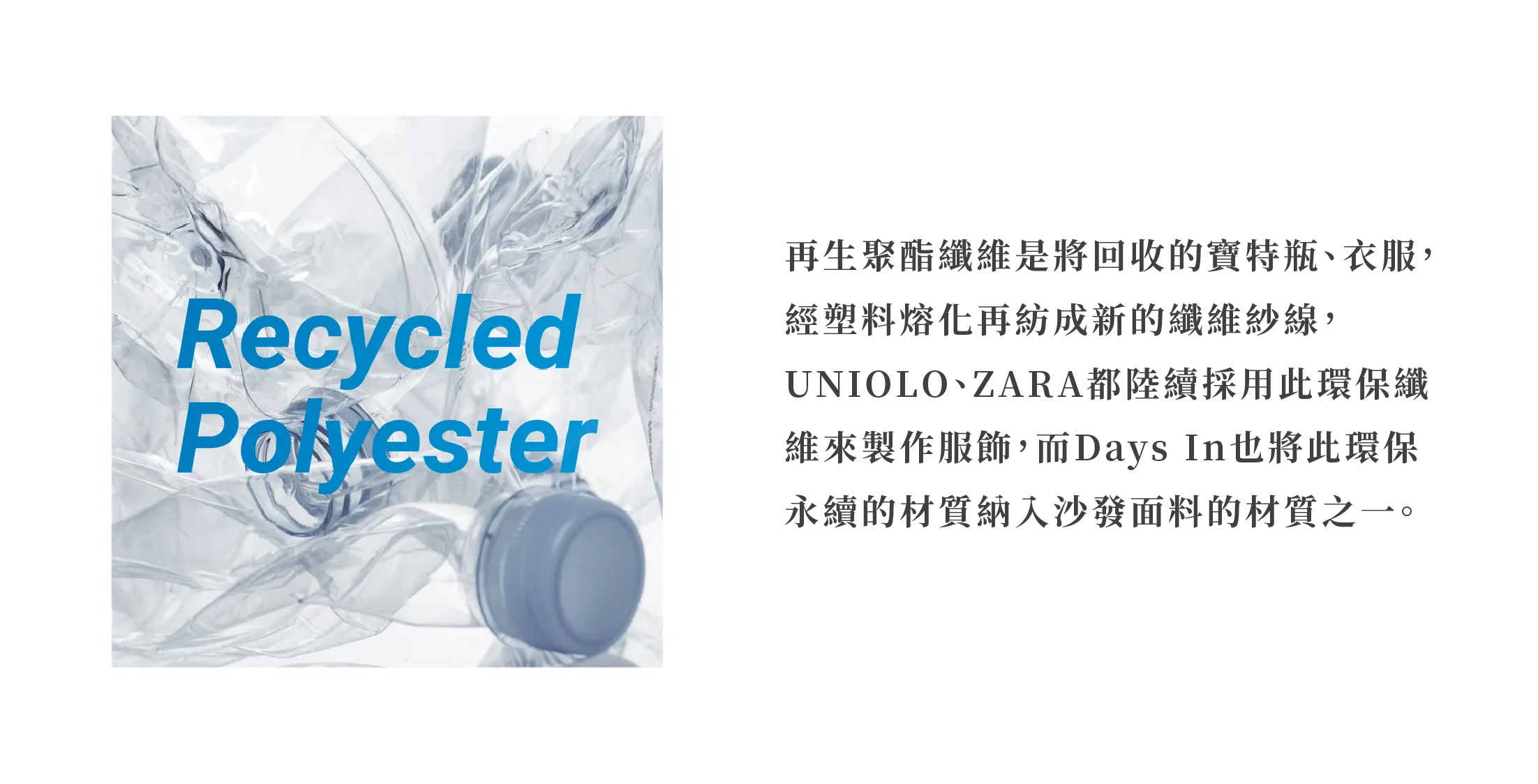 再生聚酯纖維是將回收的寶特瓶、衣服，經塑料熔化再紡成新的纖維紗線，UNIOLO、ZARA都陸續採用此環保纖維來製作服飾，而Days In也將此環保 永續的材質納入沙發面料的材質之一。
