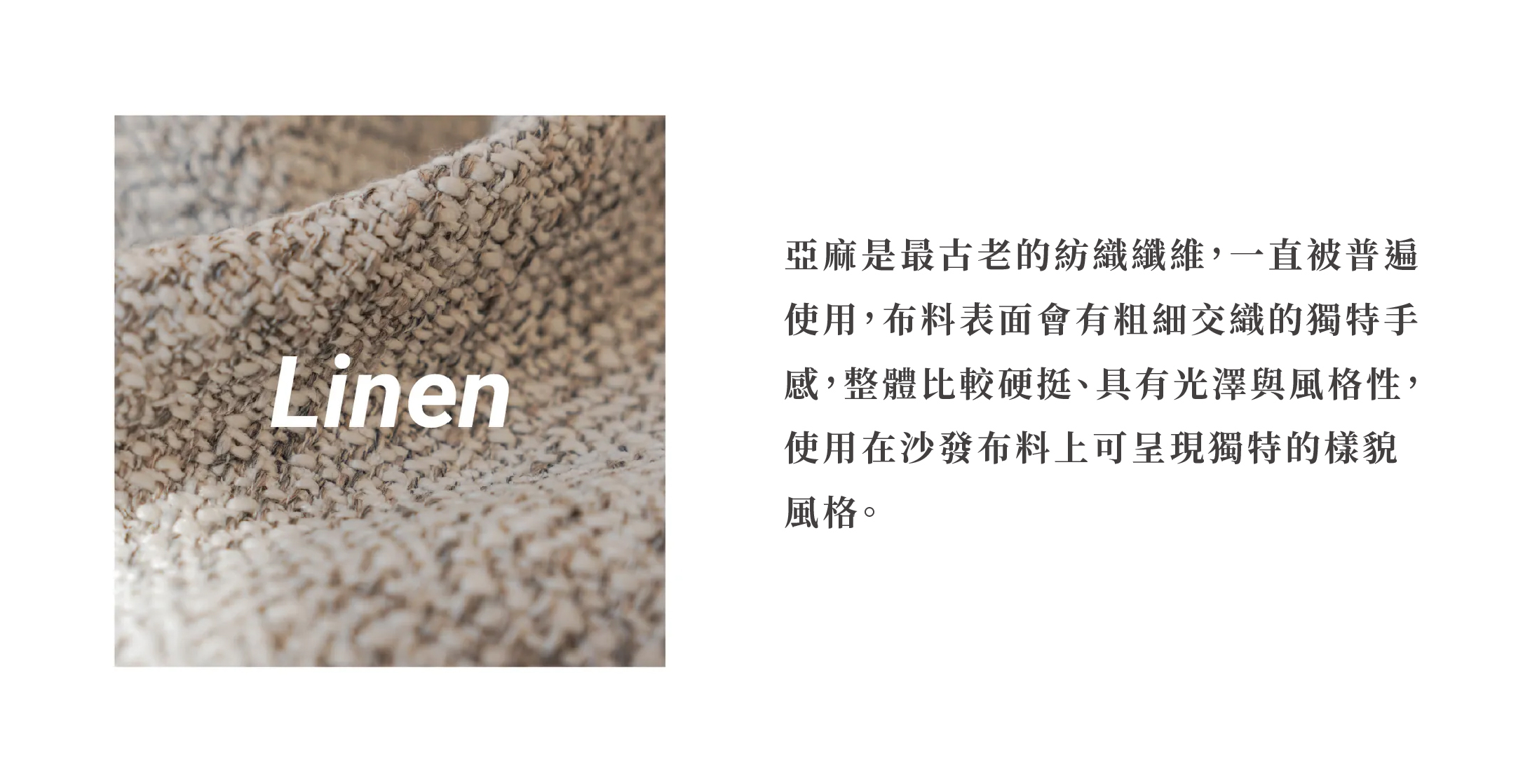 亞麻是最古老的紡織纖維，一直被普遍使用，布料表面會有粗細交織的獨特手感，整體比較硬挺、具有光澤與風格性，使用在沙發布料上可呈現獨特的樣貌風格。