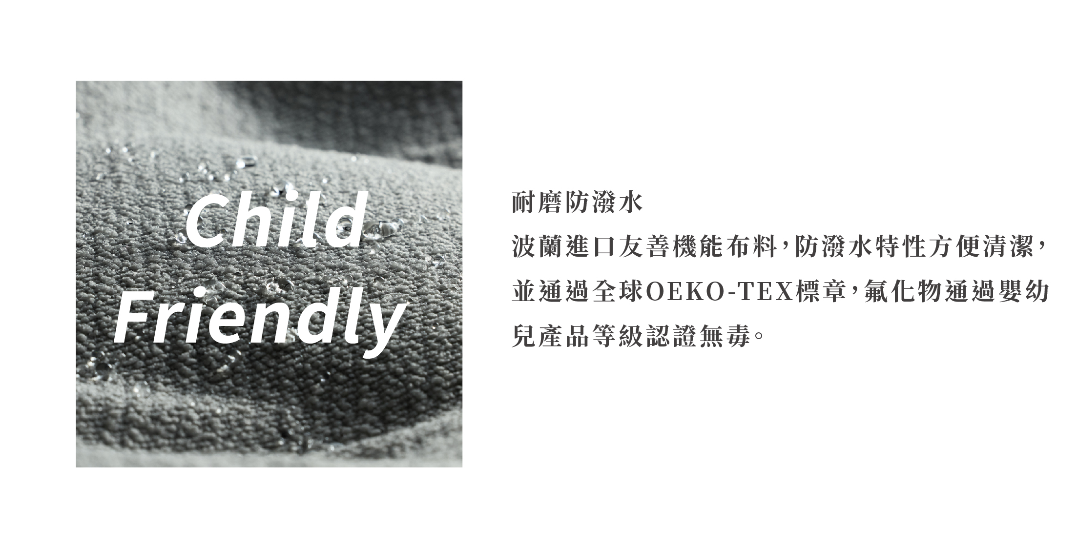 耐磨防潑水 波蘭進口友善機能布料，防潑水特性方便清潔，並通過全球OEKO-TEX標章，氟化物通過嬰幼兒產品等級認證無毒。