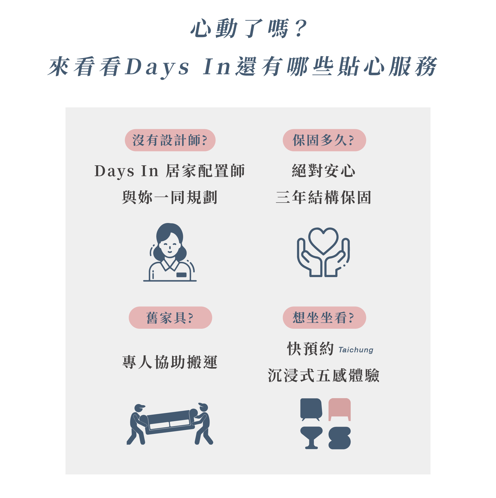 來看看Days In還有哪些貼心服務? 居家配置師一同規劃;絕對安心三年結構保固;舊家具協助搬運;沉浸式五感體驗
