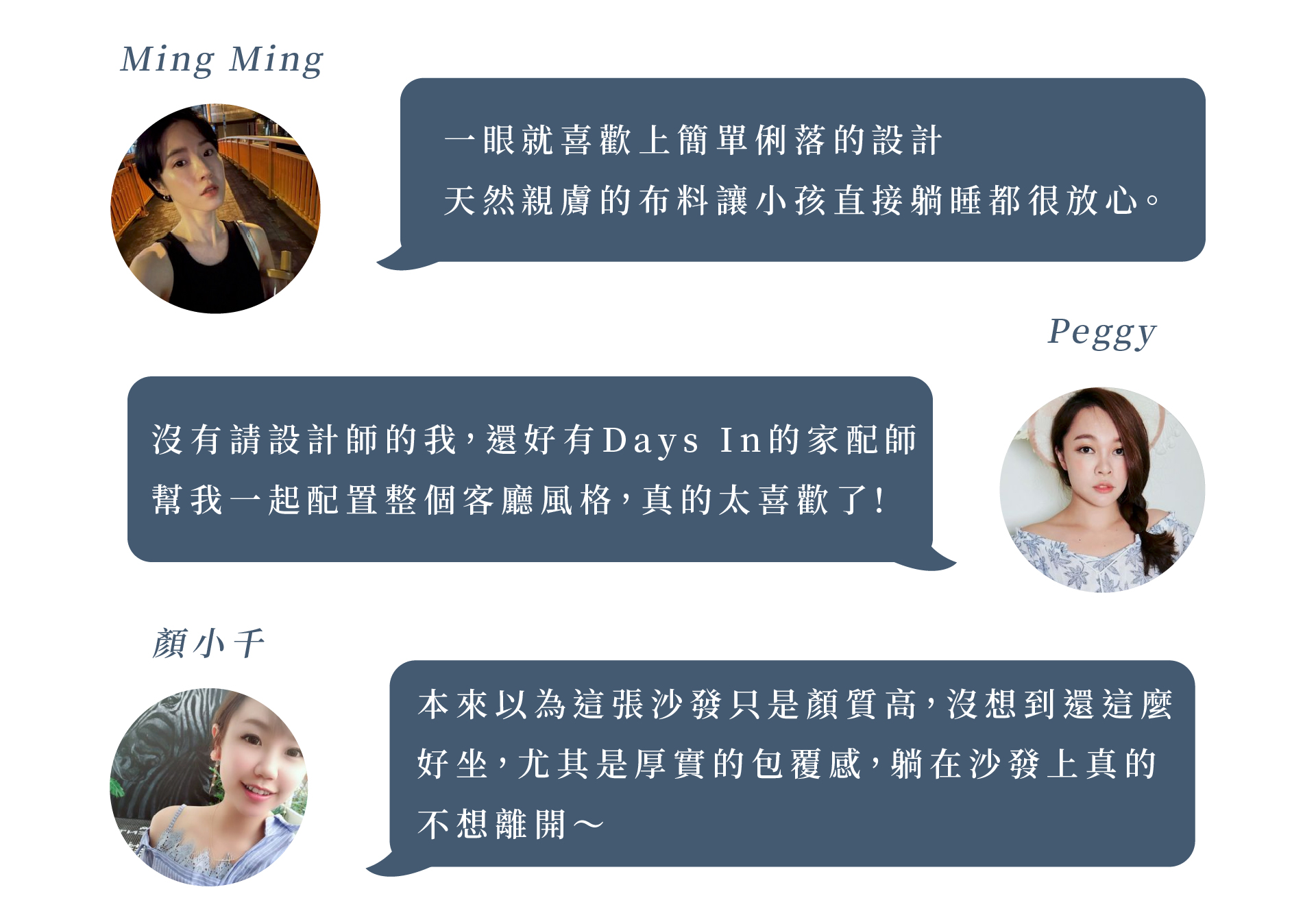 好評質感推薦 Ming Ming :一眼就喜歡上簡單俐落的設計，天然親膚的布料讓小孩直接躺睡都很放心。Peggy: 沒有請設計師的我，還好有Days In的家配師，幫我一起配置整個客廳風格，真的太喜歡了!