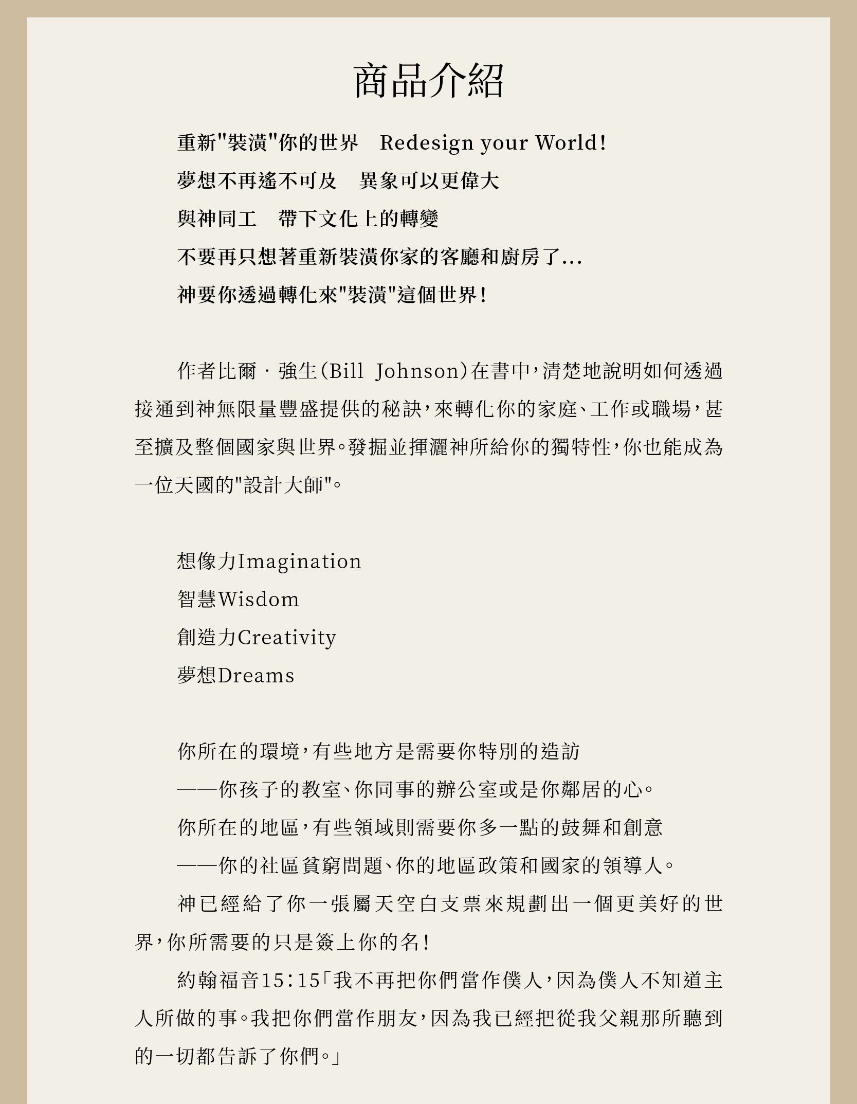 與神築夢作者作者比爾‧強生（Bill Johnson）在書中，清楚地說明如何透過接通到神無限量豐盛提供的秘訣，來轉化你的家庭、工作或職場，甚至擴及整個國家與世界。發掘並揮灑神所給你的獨特性，你也能成為一位天國的"設計大師"