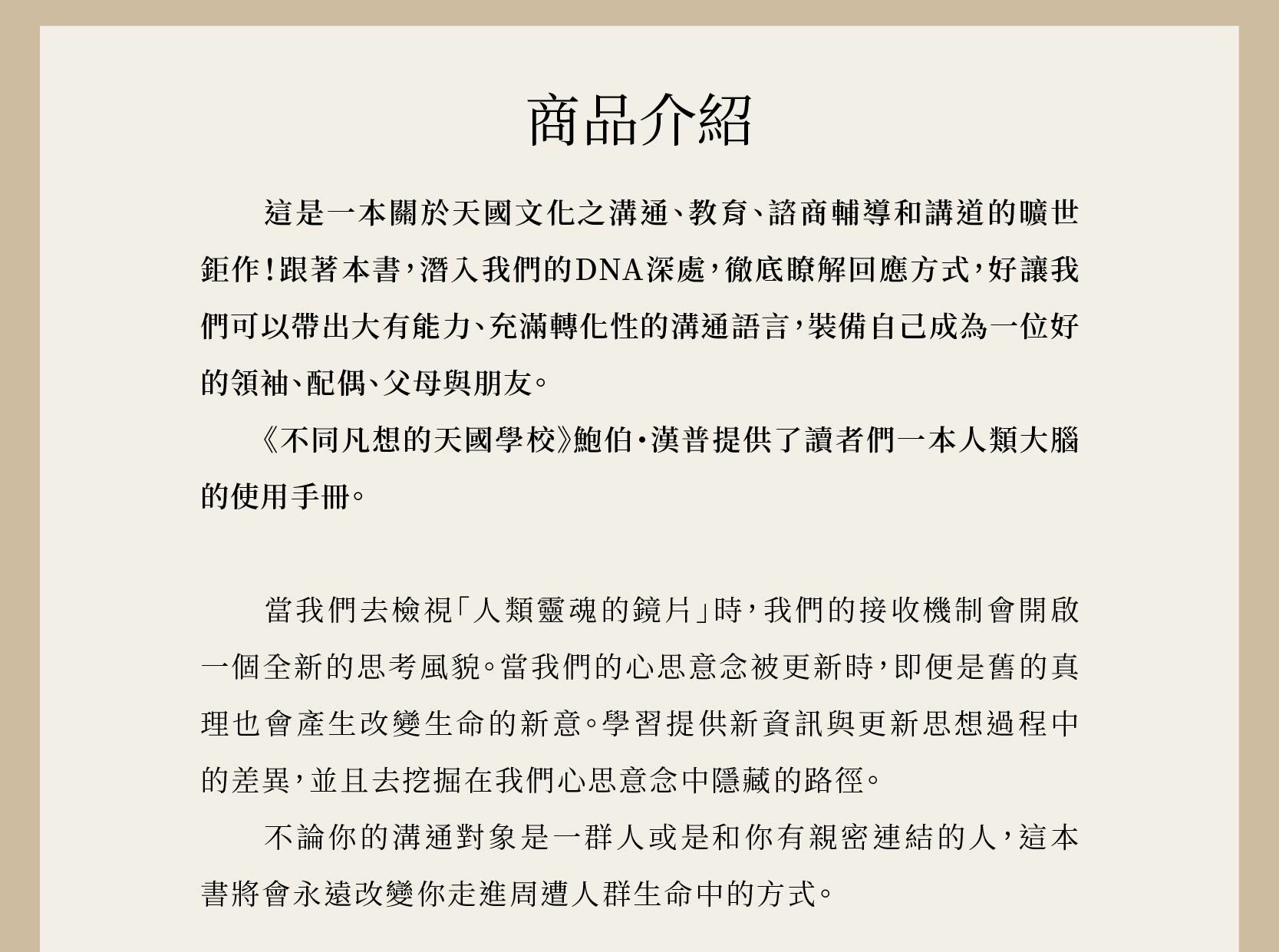 不同凡想的天國學校是一本關於天國文化之溝通、教育、諮商輔導和講道的曠世鉅作！跟著本書，潛入我們的DNA深處，徹底瞭解回應方式，好讓我們可以帶出大有能力、充滿轉化性的溝通語言，裝備自己成為一位好的領袖、配偶、父母與朋友。