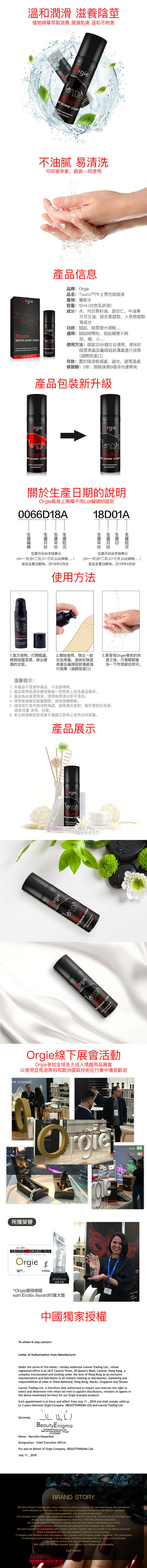 溫和潤滑 滋養陰莖植物精華萃取滋養 潤滑肌膚 溫和不刺激To power cream estimulte 不油膩 易清洗可同避孕套,器具一同使用產品信息品牌品名:鬥牛士男性助挺液產地:葡萄牙rgietaurine power cream estimulte  o homemourcrema nte  el hombrepower     容量:15(白色乳狀液成分:水,向葵籽油,甜杏仁,牛油果可可豆油,銀杏葉提取,人參根提取等成分功效:挺起,陰莖增大適用: 挺起時間短,挺起硬度不夠短,細,使用方法:提前20分鐘左右使用,塗抹於陰莖表面及龜頭冠狀溝處進行按摩(避開尿道口存放:置於陰涼乾燥處,避光,避高溫處保質期: 3年;開瓶後需6個月內使用完產品包裝新升級Orgiergie power cream estimultepa homemo power cream estimulantepara homem關於日期的說明Orgie瓶身上兩種不同ot編號的區別0066D18A18D01A日生產生產月份由字母表示生產月份由字母表示(A=一月,B=二月,C=三月,以此類推)至此生產日期為:2018年4月份(A=一月,B=二月,C=三月,以此類推)至此生產日期為:2018年4月份OrgieTouroan power creme estimulapara 使用方法1首次使用,打開瓶蓋,輕輕按壓泵頭,排出裡面的空氣。2開始使用,擠出一指左右用量,塗抹於陰莖表面及龜頭冠狀溝處進行按摩(避開尿道口)3享受完Orgie帶來的快感之後,只需輕輕衝洗一下作用部位即可。溫馨提示:1本產品不是避孕產品,不含殺精劑。2 產品使用後請妥善保管能一定程度上延長產品壽命。3 產品為水基潤滑液,使用後用清水即可清洗。4 使用後請確認瓶蓋關閉,避免接觸眼睛。5. 請存放於室內陰涼乾燥處,避免陽光直射,最好置放於高處,避免兒童 食用、玩耍。6. 若出現過敏症狀或者不適請立即停止使用及時就醫。產品展示rgiergieTouro power creacreme estimulantean power creampararahomtimulantergieTouran power creamOrgie線下展會活動Orgie參加全球各大成人情趣用品展會以使用亞馬遜原料和歐洲提取技術在行業中備受歡迎 yourself.Orgie所獲榮譽 .OrgieNTRICVibeEROTIXAWARD 2018 and the winner is OrgieeanEROTIXAWARD2018ml*Orgie獲得德國ean Erotix Award行業大獎中國獨家授權To whom it may concernLetter of Authorization from ManufacturerUnder the terms of this letter, I hereby authorize Loewie Trading Ltd., whoseregistered office is at 20/F Central Tower, 28 Queens Road, Central, ong Kong, acompany incorporated and existing under the laws of Hong Kong as an exclusiverepresentative and distributor in all matters relating to distribution, marketing andresponsibilities of sales in China Mainland, Hong Kong, Macau, Singapore and Taiwan.Loewie Trading Ltd. is therefore duly authorized to import and reserves the right toselect and determine with whom he wish to appoint distributors, retailers or agents inthe above mentioned territory for our Orgie branded productsSuch appointment is in force and effect from July 1st, 2018 and shall remain valid upto 2 years between Orgie Company  BEAUTYENIGMA LDA and Loewie Trading Ltd.Sincerely, H L /Beauty Enigma   do . 1242500 140Caldas da   : Name: Marcello Hespanholsignation: Chief Executive OfficerFor and on Behalf of Orgie Company  BEAUTYENIGMA LDAJuly 1st, 2018BRAND STORYWe have arrived in Europe and invite everyone to share our passion for new experiences and sensations!Come discover our formulas with exclusive active principles coming from the Amazon rainforestproviding unprecedented and exceptional sensations.Our products have already been reality and success in Brazil for more than 10 years and our formulas havealready been tested and approved by more than 1,000,000 satisfied consumers.We have brought our formulas to Europe and improved them by maintaining our activeprinciples of proven effectiveness and adding the best European raw materials.We have invested in a partnership with a major cosmetic industry seen as a model the Iberian peninsulaiswhichwith the mostis equipped with theupdateddmachinery and technology.A company with Brazilian roots and essence and a factory with European quality standards. This combinationof techniques and knowledge in the European continent eliminates the boundaries and sublimatesthe tradition, energy and vigor that Brazil possesses.With Orgie you can free yourself and intensify your pleasure and sensuality.Dare Yourself.De