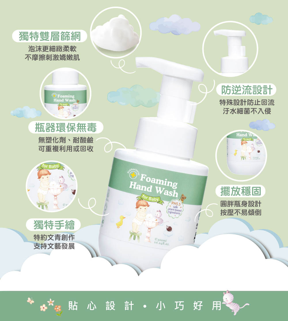 寶寶抗菌全效洗手慕斯-時尚精巧瓶器,獨特設計讓泡沫更綿細柔嫩,不傷小手肌膚;不迴流設計讓內容物不受污染,品質更穩定安心。