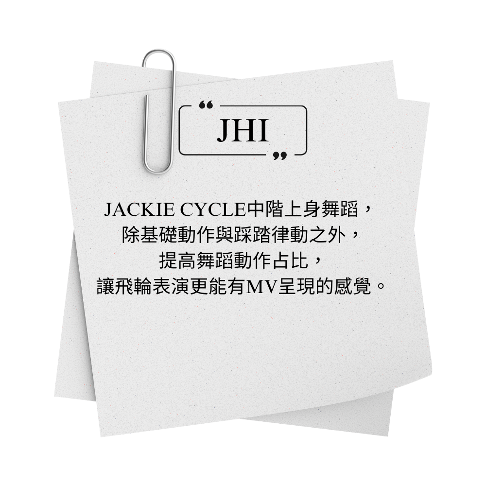 JACKIE CYCLE JHI 中階上身舞蹈，  除基礎動作與踩踏律動之外， 提高舞蹈動作占比， 讓飛輪表演更能有MV呈現的感覺。