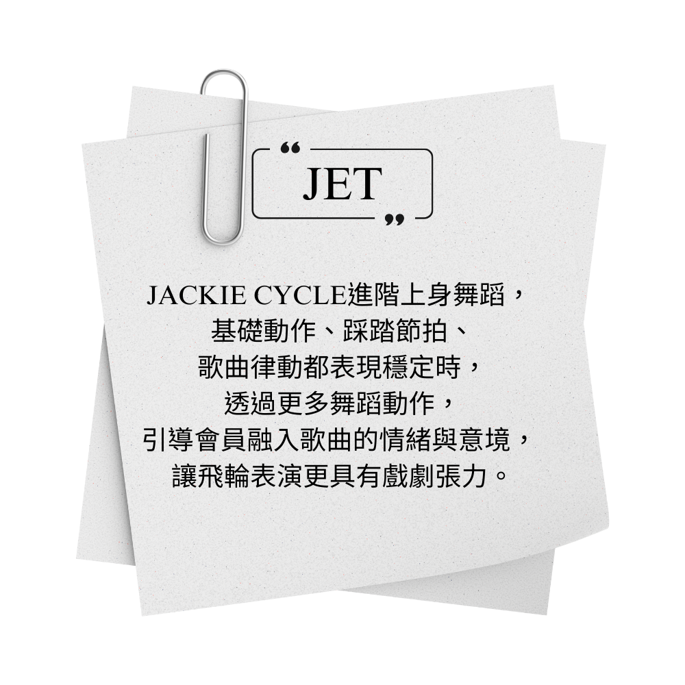 JACKIE CYCLE JET 進階上身舞蹈，  基礎動作、踩踏節拍、 歌曲律動都表現穩定時， 透過更多舞蹈動作， 引導會員融入歌曲的情緒與意境，  讓飛輪表演更具有戲劇張力。
