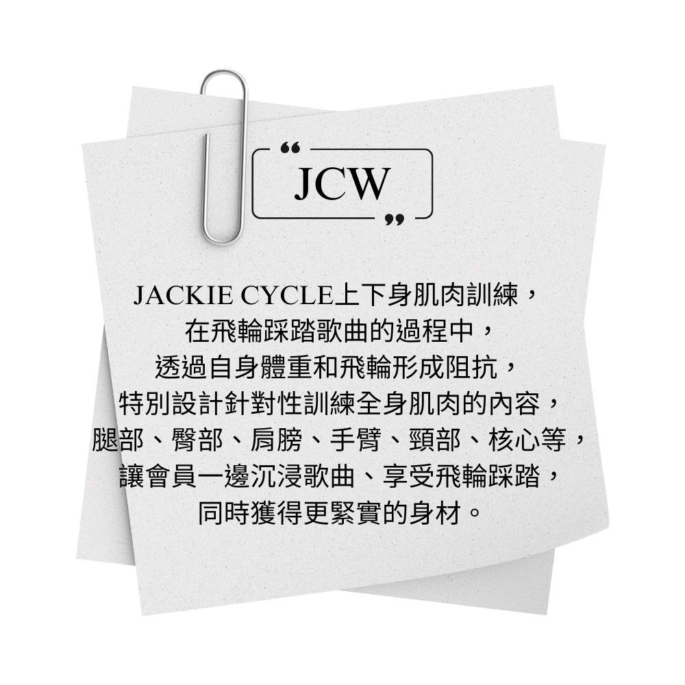JACKIE CYCLE JCW 上下身肌肉訓練，  在飛輪踩踏歌曲的過程中， 透過自身體重和飛輪形成阻抗，  特別設計針對性訓練全身肌肉的內容， 腿部、臀部、肩膀、手臂、頸部、核心等， 讓會員一邊沉浸歌曲、享受飛輪踩踏， 同時獲得更緊實的身材。