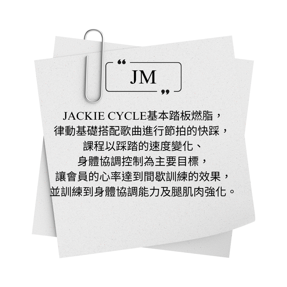 JACKIE CYCLE JM 基本踏板燃脂， 律動基礎搭配歌曲進行節拍的快踩，  課程以踩踏的速度變化、 身體協調控制為主要目標， 讓會員的心率達到間歇訓練的效果， 並訓練到身體協調能力及腿肌肉強化。