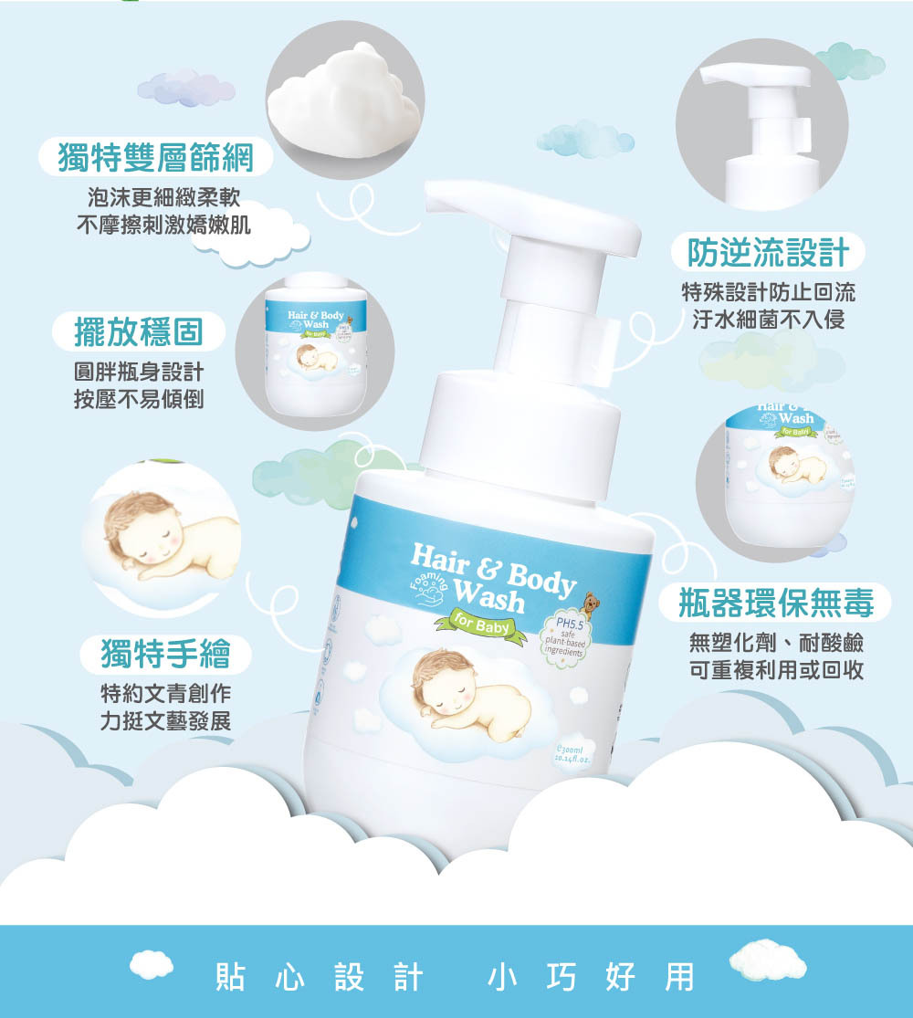 雲朵寶寶2合1洗沐慕斯-時尚精巧瓶器,獨特設計讓泡沫更綿細柔嫩,不傷新生兒肌膚;不迴流設計讓內容物不受污染,品質更穩定安心。