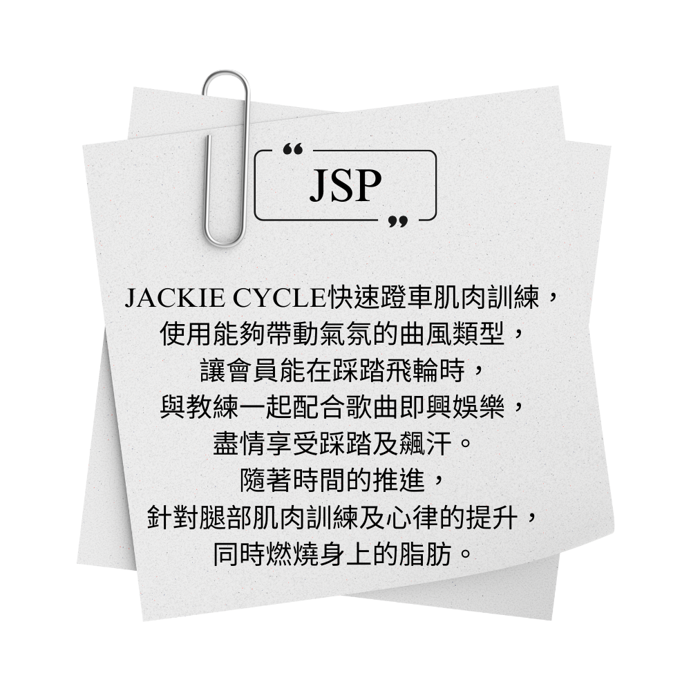 JACKIE CYCLE JSP 快速蹬車肌肉訓練， 使用能夠帶動氣氛的曲風類型， 讓會員能在踩踏飛輪時， 與教練一起配合歌曲即興娛樂， 盡情享受踩踏及飆汗。 隨著時間的推進， 針對腿部肌肉訓練及心律的提升， 同時燃燒身上的脂肪。
