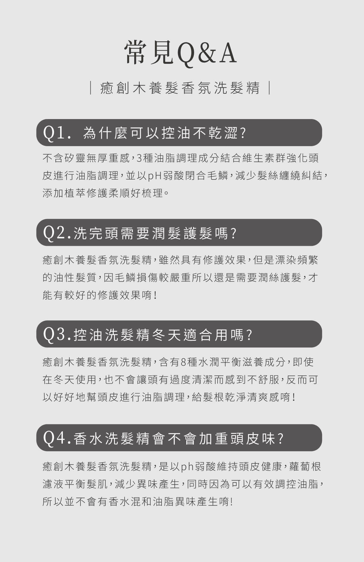 癒創木養髮香氛洗髮精常見Q&A：控油不乾澀，含植萃成分修護髮絲；洗後若髮質損傷嚴重仍需潤髮；冬季適用，滋養不過度清潔；不會加重頭皮異味，維持pH弱酸平衡，調理油脂。