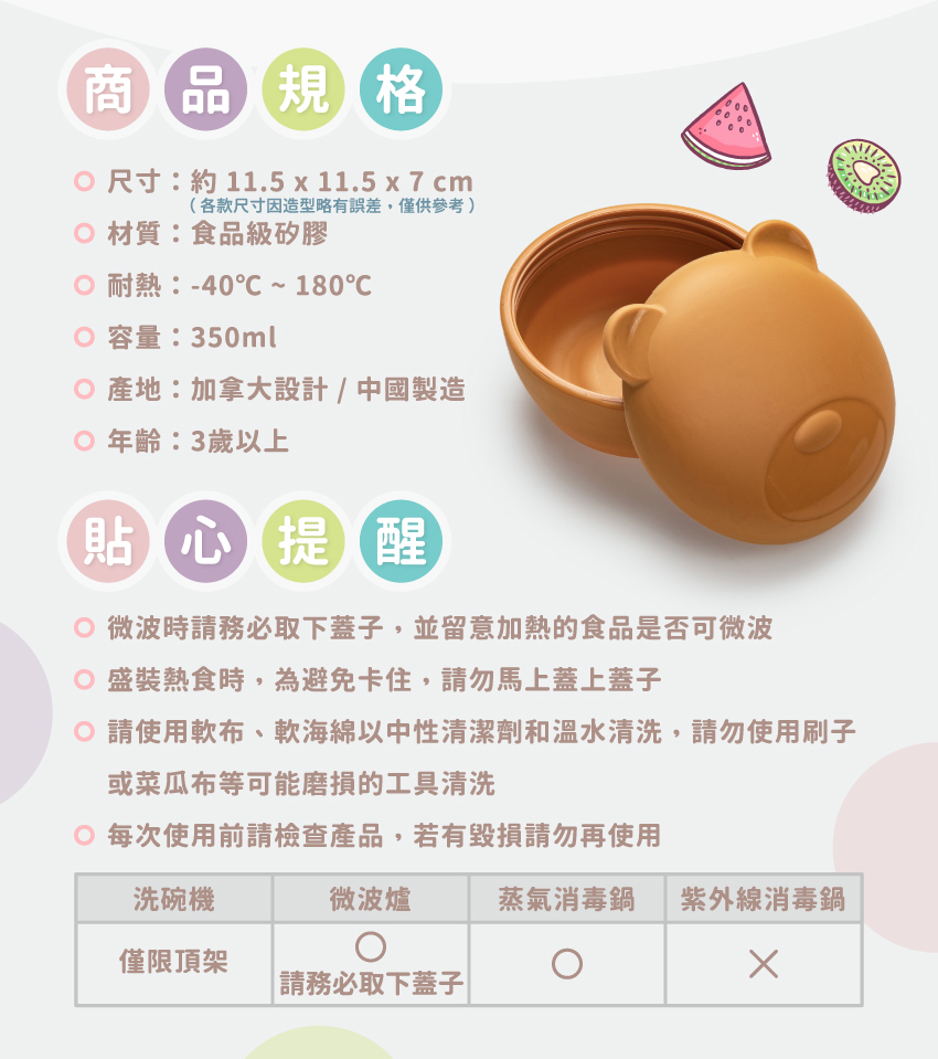尺寸：約11.5x11.5x7cm/個，各款式略有差異，僅供參考，材質：食品級矽膠，耐熱：-40℃~180℃，總容量：350ml，產地：加拿大設計/中國製造，年齡：3歲以上。請使軟布、軟海綿中性清潔劑和溫水清洗，可放入洗碗機清洗，但僅限頂架；可放入微波爐，務必取下蓋子；可放入蒸氣消毒鍋，請勿放入紫外線消毒鍋。