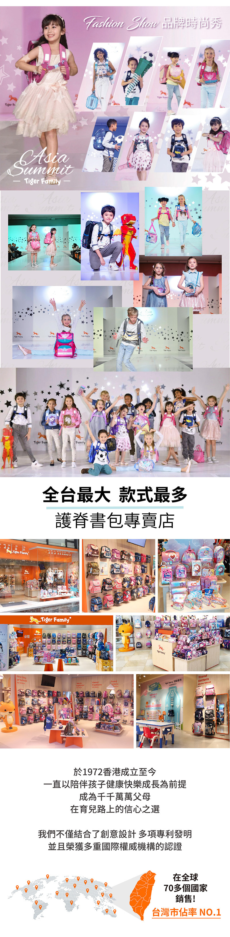 品牌時尚秀 aSuTiger FamilyAsiammitAsiTiger FamilyTiger FamFamily全台最大 款式最多護脊書專賣店Tiger FamilyFirst Dayof SchoolTraditions  包TrendSetters 於1972香港成立至今一直以陪伴孩子健康快樂成長為前提成為千千萬萬父母在育兒路上的信心之選我們不僅結合了創意設計多項專利發明並且榮獲多重國際權威機構的認證在全球70多個國家銷售!台灣市佔率 NO.1