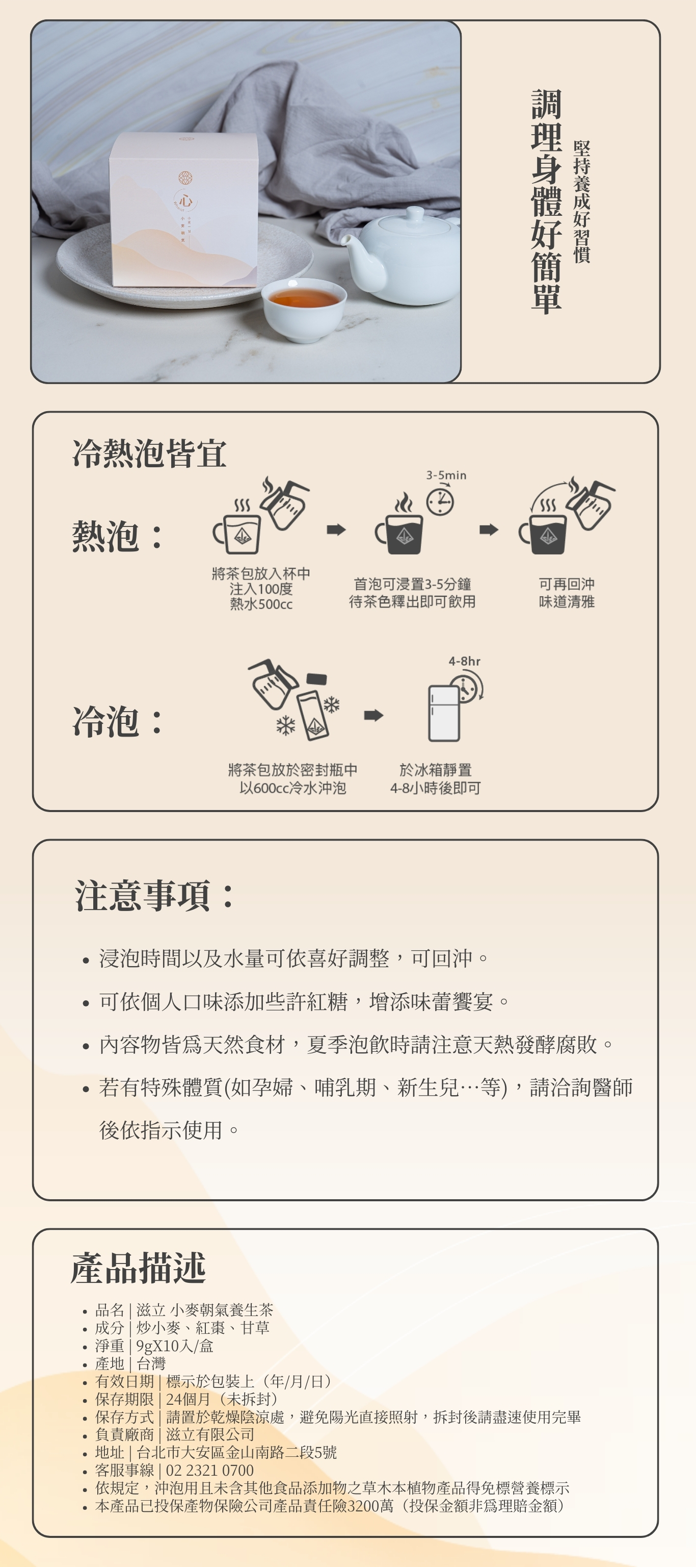 調理身體好簡單 堅持養成好習慣 注意事項: 浸泡時間以及水量可依喜好調整,可回沖。 可依個人口味添加些許紅糖,增添味蕾饗宴。 內容物皆為天然食材,夏季泡飲時請注意天熱發酵腐敗。 若有特殊體質(如孕婦、哺乳期、新生兒…等),請洽詢醫師後依指示使用。 熱泡: 冷泡: 冷熱泡皆宜 品名 | 滋立 小麥朝氣養生茶 成分 | 炒小麥、紅棗、甘草 淨重 | 9gX10入/盒 產地 | 台灣 有效日期 | 標示於包裝上(年/月/日) 保存期限 | 24個月(未拆封) 保存方式 | 請置於乾燥陰涼處,避免陽光直接照射,拆封後請盡速使用完畢 負責廠商 | 滋立有限公司 地址 | 台北市大安區金山南路二段5號 客服事線 | 02 2321 0700 依規定,沖泡用且未含其他食品添加物之草木本植物產品得免標營養標示 本產品已投保產物保險公司產品責任險3200萬(投保金額非為理賠金額) 產品描述