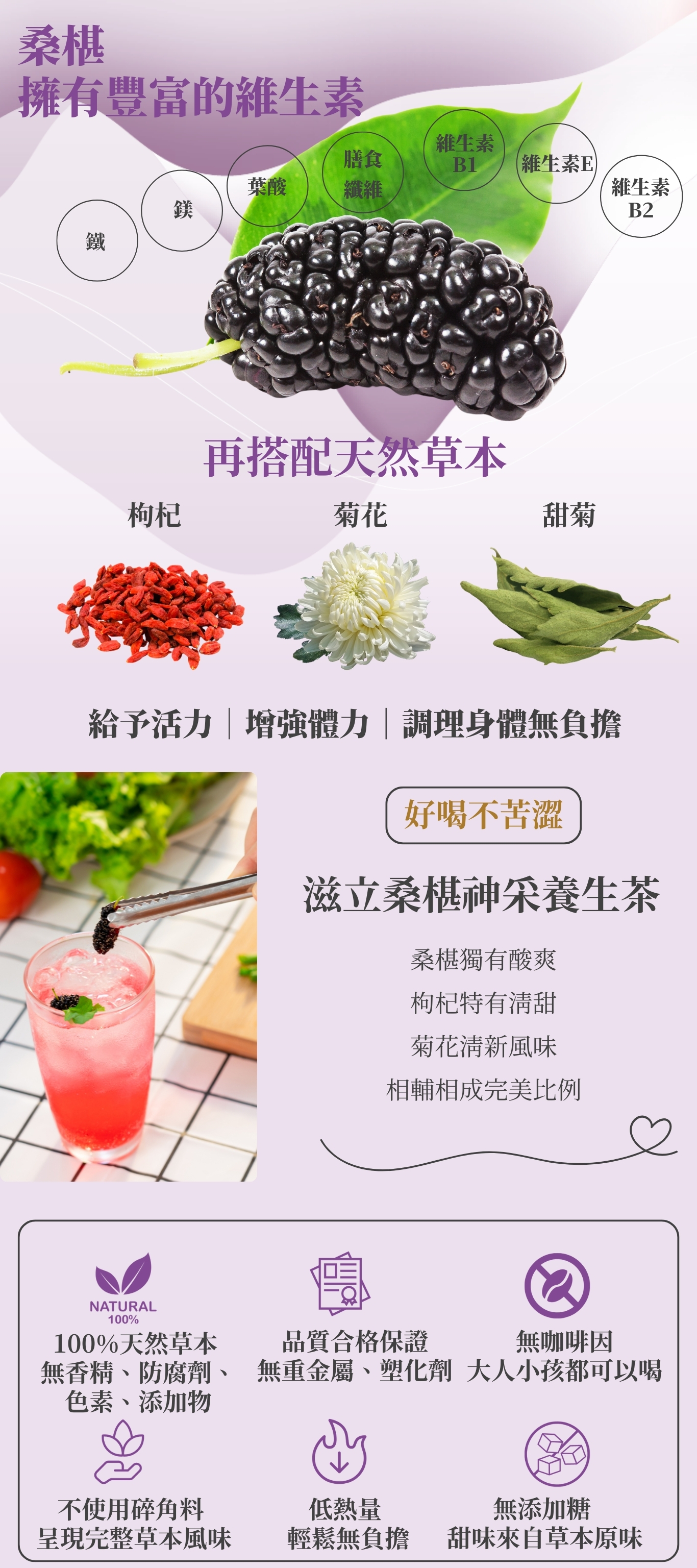 桑椹獨有酸爽 枸杞特有清甜 菊花清新風味 相輔相成完美比例 滋立桑椹神采養生茶 好喝不苦澀 不使用碎角料 呈現完整草本風味 100%天然草本 無香精、防腐劑、色素、添加物 低熱量 輕鬆無負擔 品質合格保證 無重金屬、塑化劑 無咖啡因 大人小孩都可以喝 無添加糖 甜味來自草本原味 鐵 鎂 葉酸 維生素 B1 膳食 纖維 維生素 B2 桑椹 擁有豐富的維生素 維生素E 給予活力|增強體力|調理身體無負擔 再搭配天然草本 枸杞 菊花 甜菊
