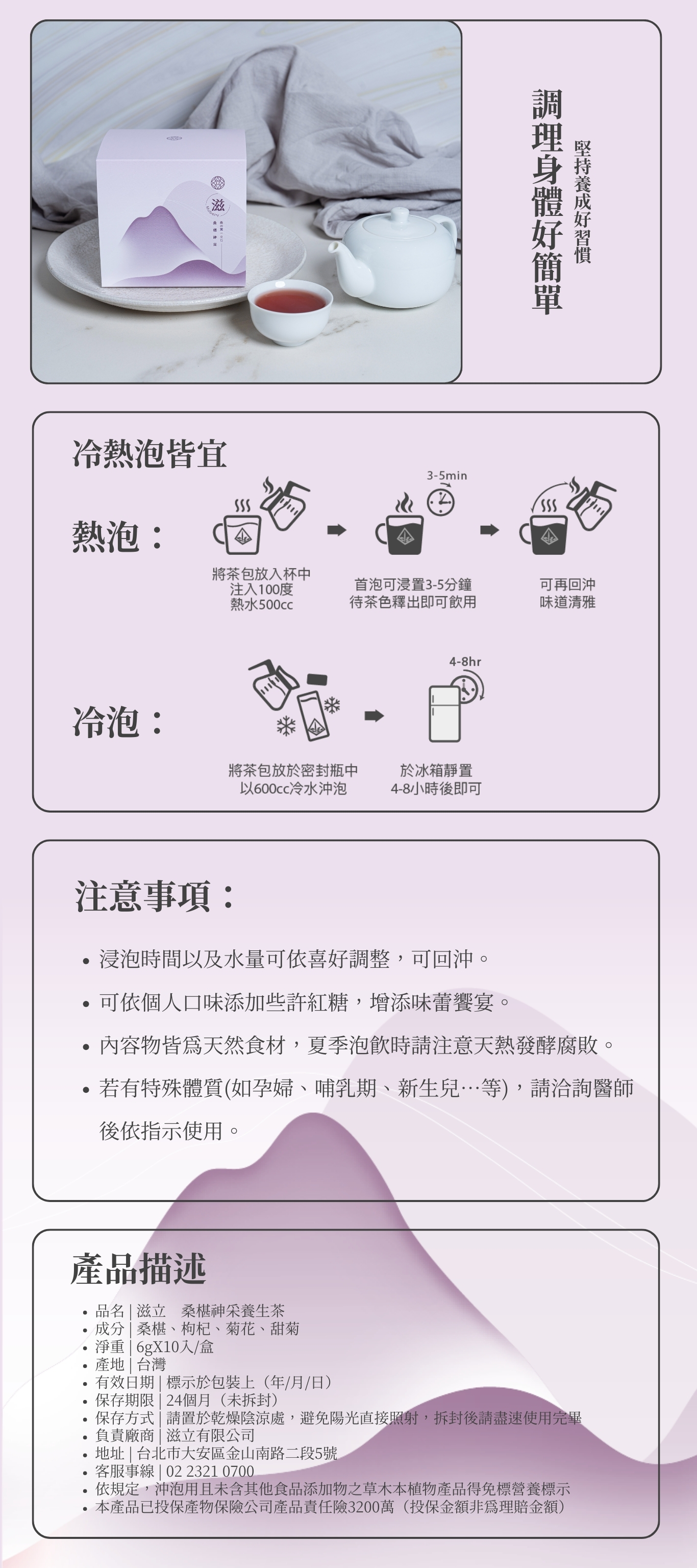 調理身體好簡單 堅持養成好習慣 注意事項: 浸泡時間以及水量可依喜好調整,可回沖。 可依個人口味添加些許紅糖,增添味蕾饗宴。 內容物皆為天然食材,夏季泡飲時請注意天熱發酵腐敗。 若有特殊體質(如孕婦、哺乳期、新生兒…等),請洽詢醫師後依指示使用。 熱泡: 冷泡: 冷熱泡皆宜 品名 | 滋立 桑椹神采養生茶 成分 | 桑椹、枸杞、菊花、甜菊 淨重 | 6gX10入/盒 產地 | 台灣 有效日期 | 標示於包裝上(年/月/日) 保存期限 | 24個月(未拆封) 保存方式 | 請置於乾燥陰涼處,避免陽光直接照射,拆封後請盡速使用完畢 負責廠商 | 滋立有限公司 地址 | 台北市大安區金山南路二段5號 客服事線 | 02 2321 0700 依規定,沖泡用且未含其他食品添加物之草木本植物產品得免標營養標示 本產品已投保產物保險公司產品責任險3200萬(投保金額非為理賠金額) 產品描述