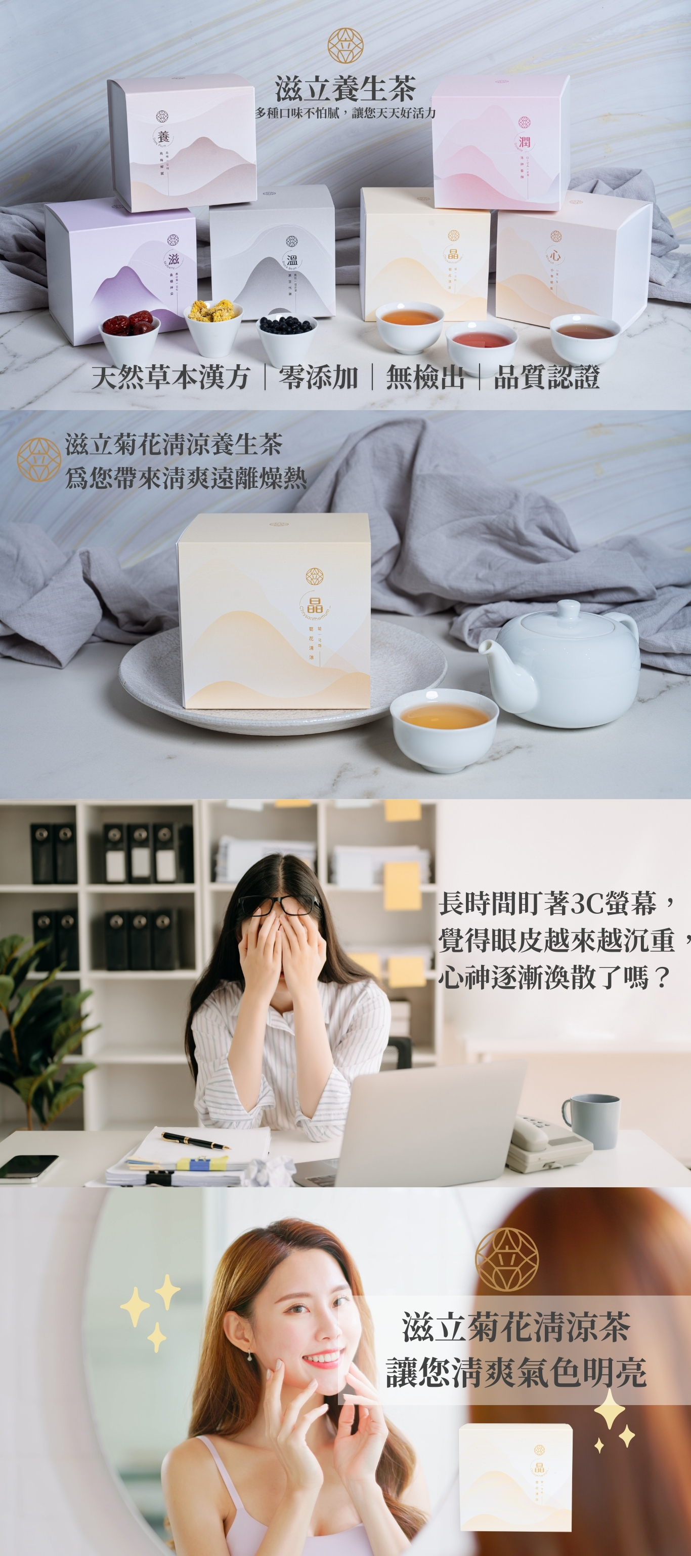 滋立養生茶 多種口味不怕膩，讓您天天好活力 天然草本漢方｜零添加｜無檢出｜品質認證 滋立菊花清涼養生茶 為您帶來清爽遠離燥熱 長時間盯著3C螢幕， 覺得眼皮越來越沉重， 心神逐漸渙散了嗎？ 滋立菊花清涼茶 讓您清爽氣色明亮