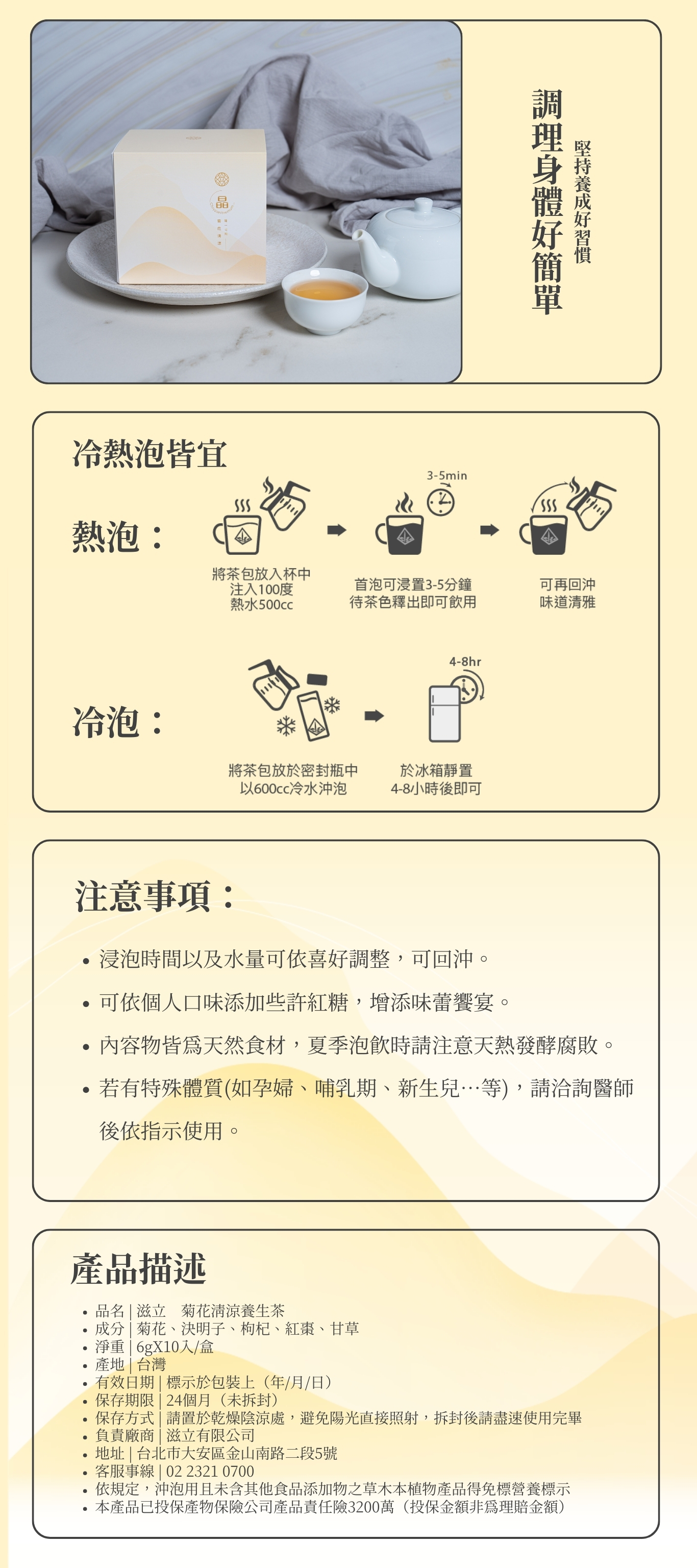 調理身體好簡單 堅持養成好習慣 注意事項： 浸泡時間以及水量可依喜好調整，可回沖。 可依個人口味添加些許紅糖，增添味蕾饗宴。 內容物皆為天然食材，夏季泡飲時請注意天熱發酵腐敗。 若有特殊體質(如孕婦、哺乳期、新生兒…等)，請洽詢醫師後依指示使用。 熱泡： 冷泡： 冷熱泡皆宜 品名 | 滋立　菊花清涼養生茶 成分 | 菊花、決明子、枸杞、紅棗、甘草 淨重 | 6gX10入/盒 產地 | 台灣 有效日期 | 標示於包裝上（年/月/日） 保存期限 | 24個月（未拆封） 保存方式 | 請置於乾燥陰涼處，避免陽光直接照射，拆封後請盡速使用完畢 負責廠商 | 滋立有限公司 地址 | 台北市大安區金山南路二段5號 客服事線 | 02 2321 0700 依規定，沖泡用且未含其他食品添加物之草木本植物產品得免標營養標示 本產品已投保產物保險公司產品責任險3200萬（投保金額非為理賠金額） 產品描述