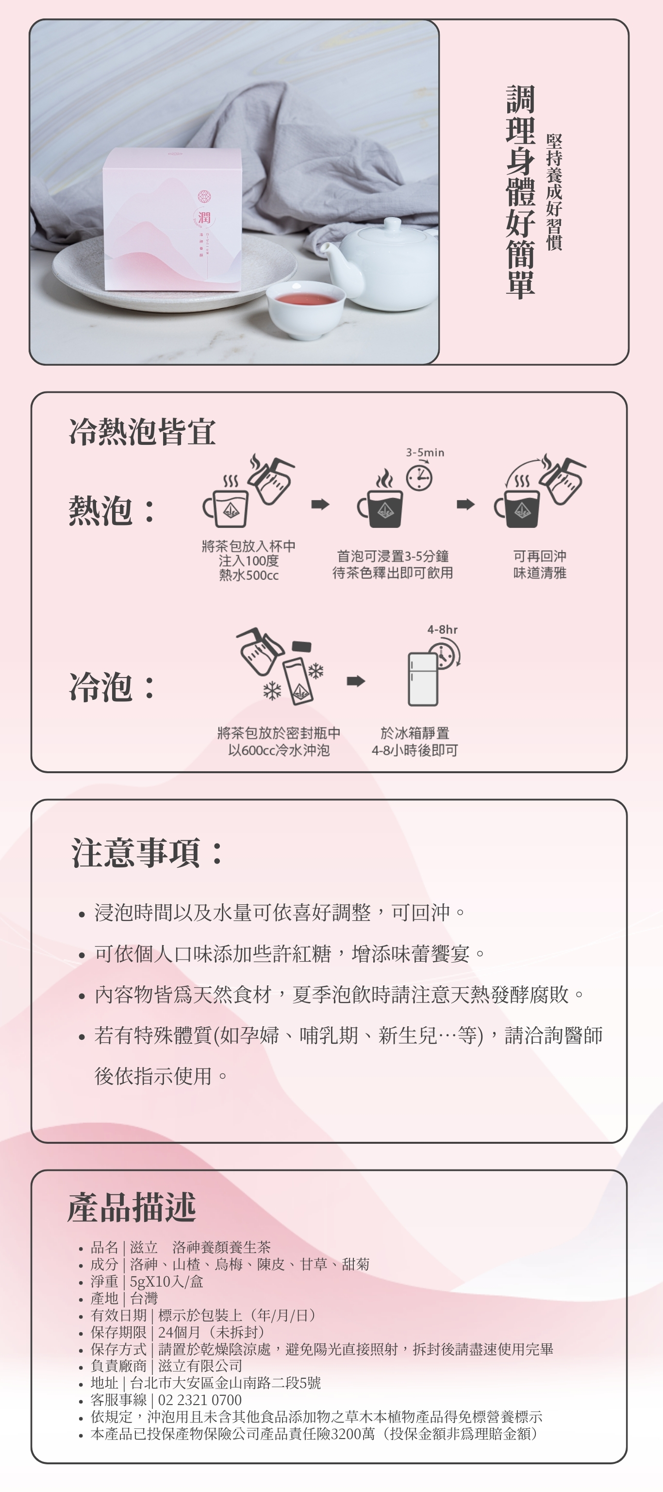 調理身體好簡單 堅持養成好習慣 注意事項: 浸泡時間以及水量可依喜好調整,可回沖。 可依個人口味添加些許紅糖,增添味蕾饗宴。 內容物皆為天然食材,夏季泡飲時請注意天熱發酵腐敗。 若有特殊體質(如孕婦、哺乳期、新生兒…等),請洽詢醫師後依指示使用。 熱泡: 冷泡: 冷熱泡皆宜 品名 | 滋立 洛神養顏養生茶 成分 | 洛神、山楂、烏梅、陳皮、甘草、甜菊 淨重 | 5gX10入/盒 產地 | 台灣 有效日期 | 標示於包裝上(年/月/日) 保存期限 | 24個月(未拆封) 保存方式 | 請置於乾燥陰涼處,避免陽光直接照射,拆封後請盡速使用完畢 負責廠商 | 滋立有限公司 地址 | 台北市大安區金山南路二段5號 客服事線 | 02 2321 0700 依規定,沖泡用且未含其他食品添加物之草木本植物產品得免標營養標示 本產品已投保產物保險公司產品責任險3200萬(投保金額非為理賠金額) 產品描述