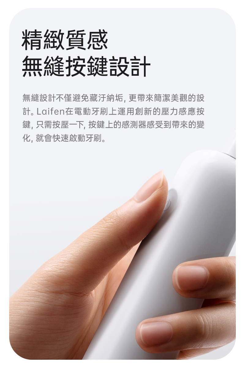 徠芬牙刷採用市面少見的無縫隙按鍵，採用壓力感應原理，單開關且沒任何接縫不只美觀，Laifen 牙刷更能夠避免長期使用後接縫處卡滿黴菌、水垢、牙膏複合髒污等等，牙齒清潔工具就應該常保清潔乾淨如新