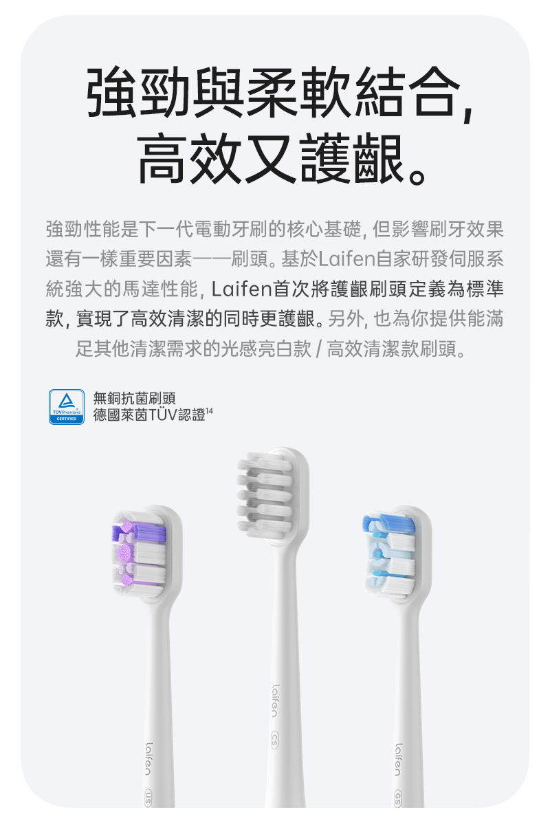 刷頭是整個電動牙刷唯一與牙齒及牙齦有直接接觸的部件，刷毛的重要程度遠大於各種性能參數，Laifen 牙刷 內建3種專業刷毛同時讓你體驗軟毛護齦、高效清潔、美白牙齒，讓你一次深度體驗各項功能