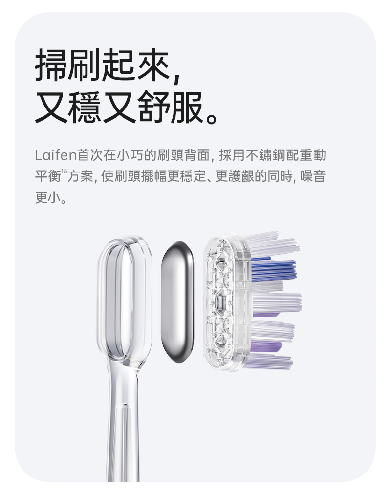 徠芬 Laifen 牙刷 刷頭採用無銅融植技術，避免內建金屬片導致刷毛根部細菌孳生、生鏽等影響健康議題，為了達到完美動平衡在刷頭背面密封植入配重金屬，讓每次刷頭擺動都能精準復位