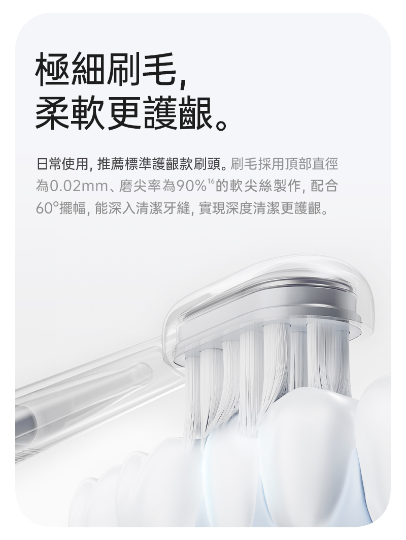 標準護齦刷頭，採用0.02mm的超軟細刷毛，在深入牙縫同時最大化避免傷害牙齦，最適合牙齒矯正中、牙套、蛀牙、牙齦萎縮等等敏感性牙齒、矯正牙齒用戶