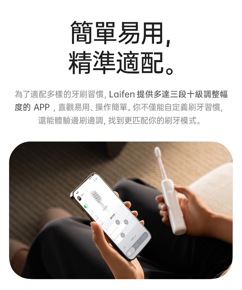客製你的刷牙習慣，Laifen牙刷可在手機上安裝專用的應用程式APP，每個人可以依照自己的口腔結構、刷牙習慣客製刷牙模式，不論是掃動幅度、震動強度、掃動速度都能提供各十段的分開調整