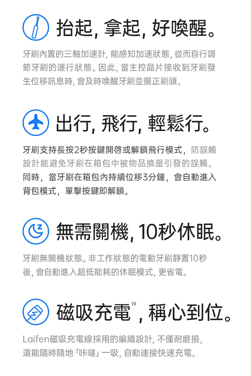 Laifen 電動牙刷內置超多貼心設計，牙刷免關機，抬起自動喚醒開機，放下自動關機，外出飛行、旅遊也不必擔心，牙刷支持長按2秒飛行鎖，不怕牙刷在移動過程誤觸開機而耗電，磁吸式充電只需一吸即可充，快速充電3小時即可達成30天使用續航電力