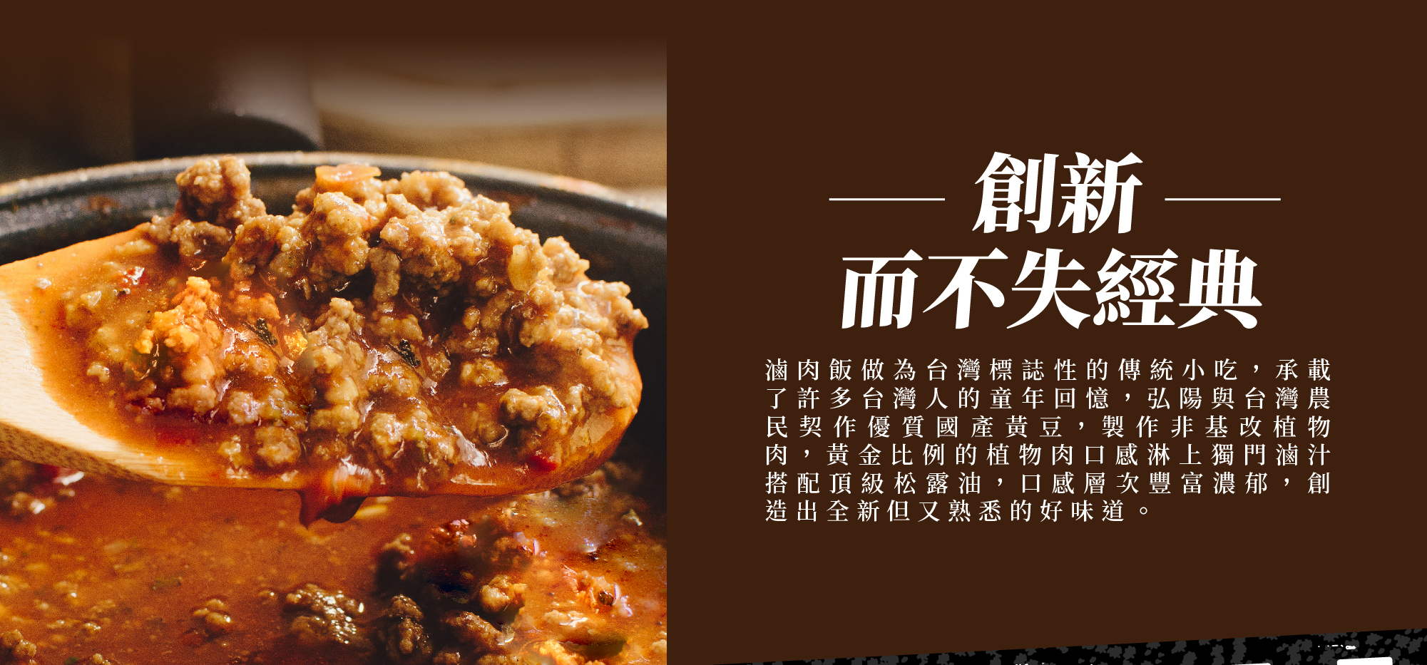 創新而不失經典,�滷肉飯做為台灣標誌性的傳統小吃，承載了許多台灣人的童年回憶，弘陽與台灣農民契作優質國產黃豆， 製作非基改植物肉，黃金比例的植物肉口感淋上獨門滷汁搭配頂級松露油，口感層次豐富濃郁， 創造出全新但又熟悉的好味道。