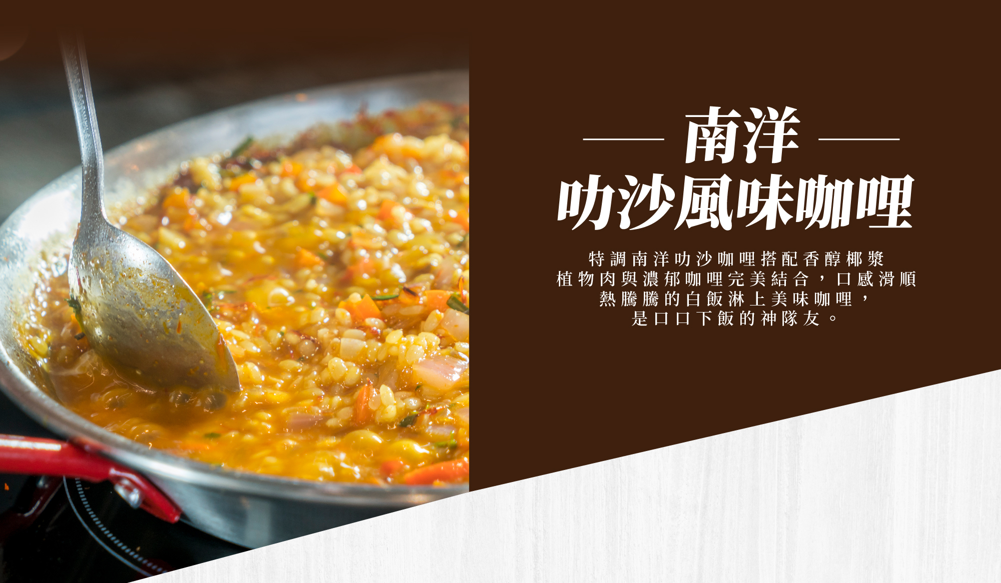 南洋叻沙風味咖哩,特調南洋叻沙咖哩搭配香醇椰漿 植物肉與濃郁咖哩完美結合,口感滑順 熱騰騰的白飯淋上美味咖哩,是口口下飯的神隊友。