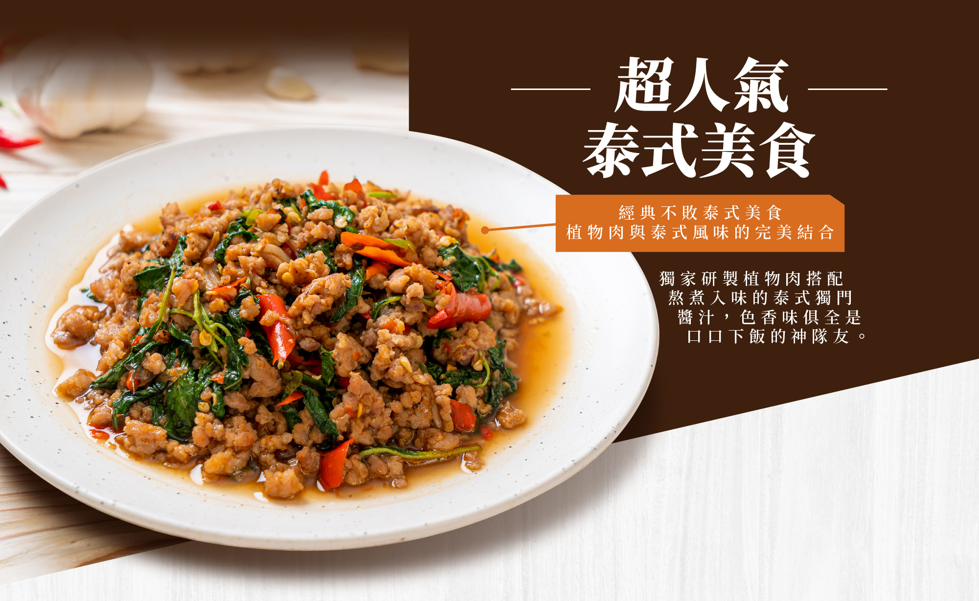 超人氣泰式美食,經典不敗泰式美食，植物肉與泰式風味的完美結合 獨家研製植物肉搭配熬煮入味的泰式獨門醬汁，色香味俱全是口口下飯的神隊友。