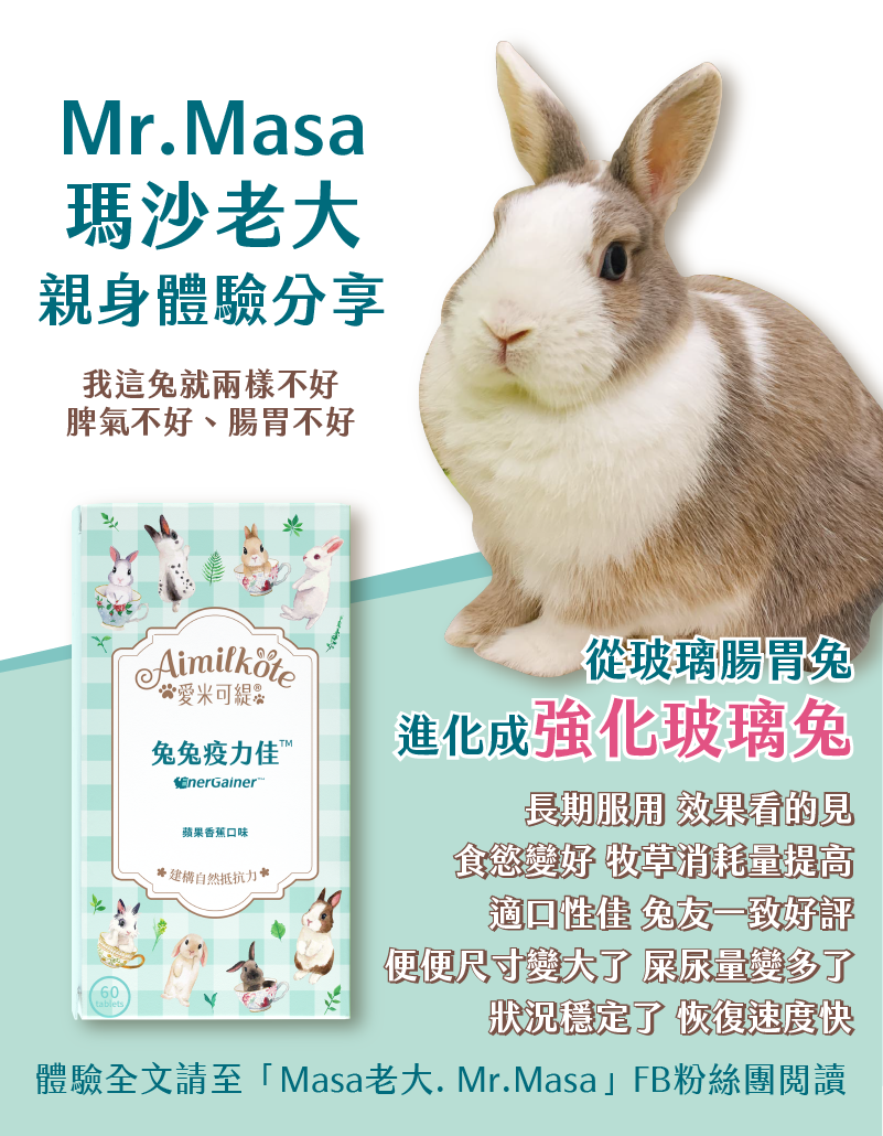 Mr.Masa瑪沙老大 親身體驗分享 我這兔就兩樣不好 脾氣不好 腸胃不好 從玻璃腸胃兔 進化成强化玻璃兔 長期服用 效果看的見 食慾變好 牧草消耗量提高 適口性佳 兔友一致好評 便便尺寸變大了 屎尿變多了 狀況穩定了 恢復速度快 體驗全文請至「Masa老大.Mr.Masa」FB粉絲團閱讀