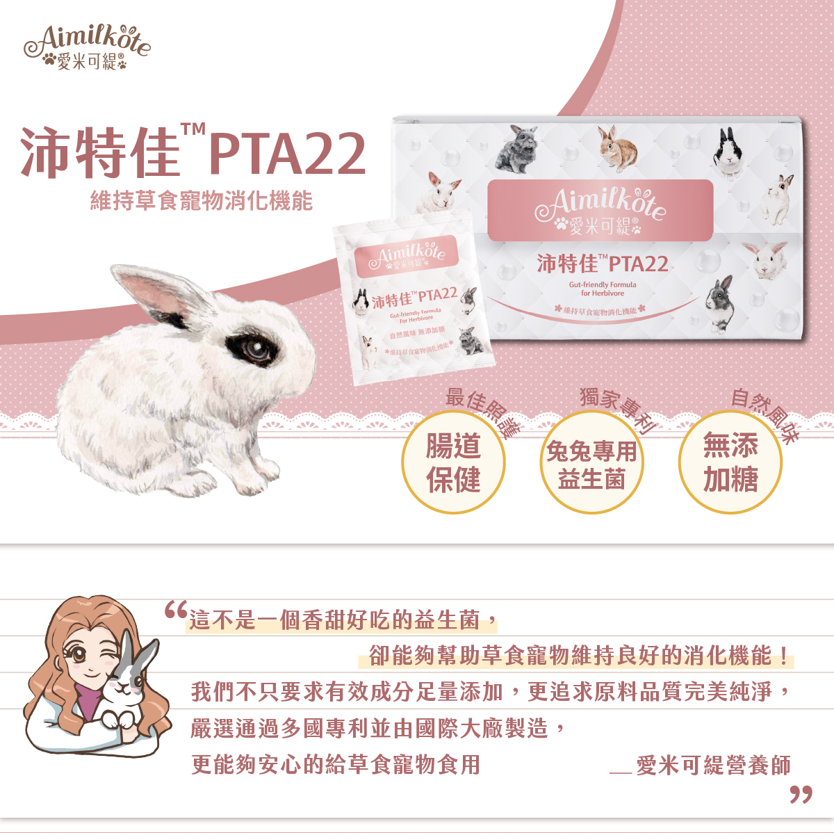 愛米可緹 Aimilkote 沛特佳PTA22 維持草食寵物消化機能 腸道保健最佳照護 兔兔專用益生菌獨家專利 無添加糖自然風味 這不是一個香甜好吃的益生菌 卻能夠幫助草食寵物維持良好的消化機能 我們不只要求有效成分足量添加 更追求原料品質完美純淨 嚴選通過多國專利並由國際大廠製造 更能夠安心的給草食寵物食用 愛米可緹營養師