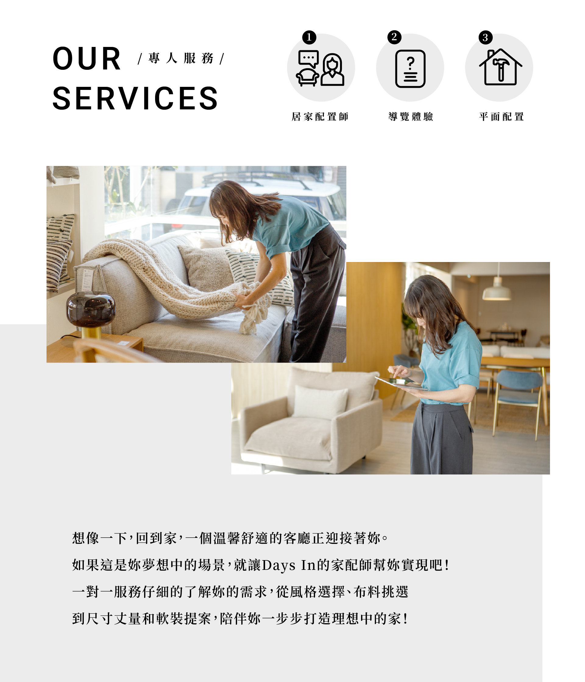想像一下,回到家,一個溫馨舒適的客廳正迎接著妳。 如果這是妳夢想中的場景,就讓Days In的家配師幫妳實現吧! 一對一服務仔細的了解妳的需求,從風格選擇、布料挑選 到尺寸丈量和軟裝提案,陪伴妳一步步打造理想中的家!