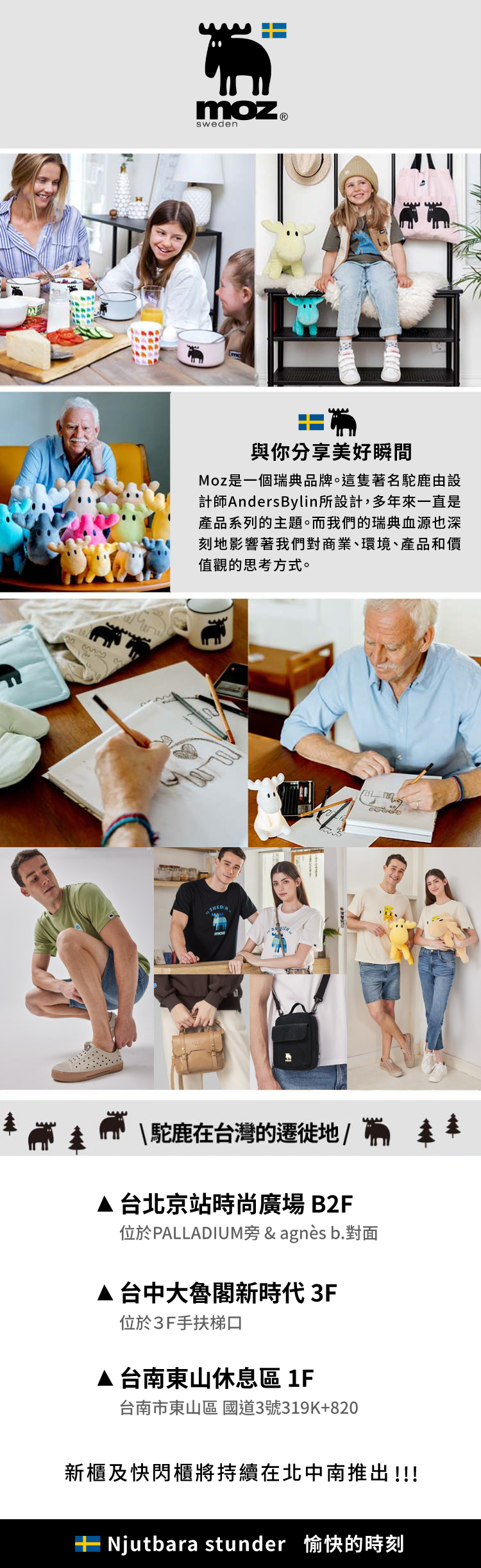 E moz sweden與你分享美好瞬間Moz是一個瑞典品牌。這隻著名駝鹿由設計師AndersBylin所設計,多年來一直是產品系列的主題。而我們的瑞典血源也深刻地影響著我們對商業、環境、產品和價值觀的思考方式。\駝鹿在台灣的遷徙地/台北京站時尚廣場B2F位於PALLADIUM旁&agnès b.對面台中大魯閣新時代3F位於3F手扶梯口▲台南東山休息區 1F台南市東山區 國道3號319K+820新櫃及快閃櫃將持續在北中南推出!!! stunder 愉快的時刻