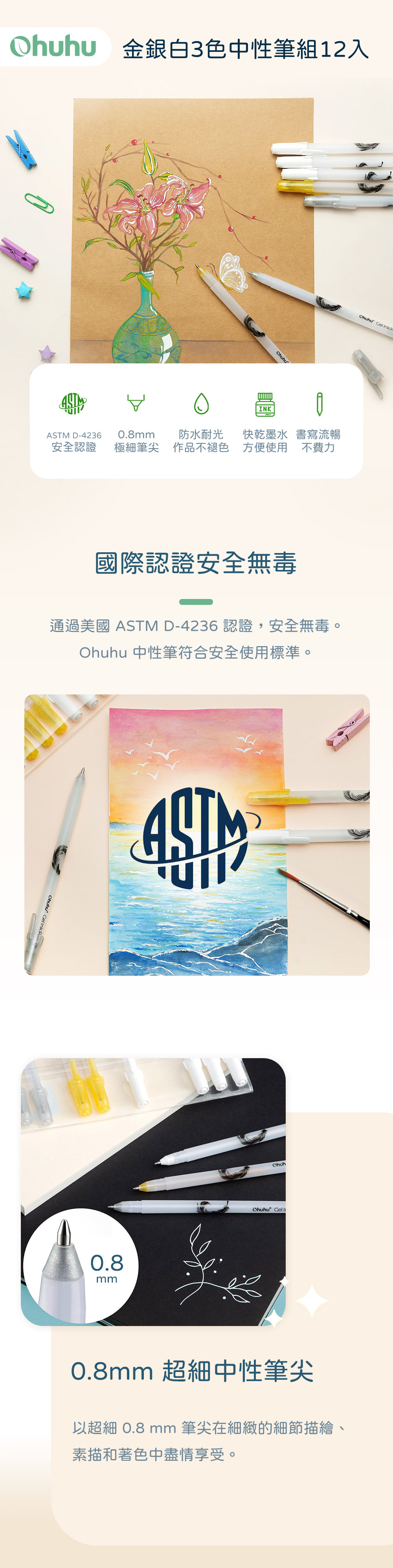 金銀白3色中性筆12入INK D-42360.8mm安全認證極細筆尖防水耐光作品不褪色快乾墨水 書寫流暢方便使用 不費力國際認證安全無毒Ohuhu Gel Ink 通過美國 ASTM D-4236 認證,安全無毒。Ohuhu 中性筆符合安全使用標準。 Gel Ink  ASTM0.8mmOhuhOhuhu Gel 0.8mm 超細中性筆尖以超細 0.8 mm 筆尖在細緻的細節描繪、素描和著色中盡情享受。